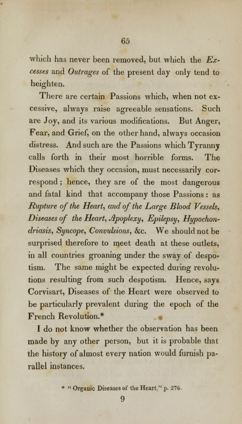 which has never been removed, but which the Ex- cesses and Outrages of the present day only tend to heighten. There are certain Passions which, when not ex- cessive, always raise agreeable sensations. Such are Joy, and its various modifications. But Anger, Fear, and Grief, on the other hand, always occasion distress. And such are the Passions which Tyranny calls forth in their most horrible forms. The Diseases which they occasion, must necessarily cor- respond ; hence, they are of the most dangerous and fatal kind that accompany those Passions : as Rupture of the Heart, and of the Large Blood Vessels, Diseases of the Heart, Apoplexy, Epilepsy, Hypochon- driasis, Syncope, Convulsions, &c. We should not be surprised therefore to meet death at these outlets, in all countries groaning under the sway of despo- tism. The same might be expected during revolu- tions resulting from such despotism. Hence, says Corvisart, Diseases of the Heart were observed to be particularly prevalent during the epoch of the French Revolution.* . # I do not know whether the observation has been made by any other person, but it is probable that the history of almost every nation would furnish pa- rallel instances. * M Organic Diseases of the Heart, p. 276. 9