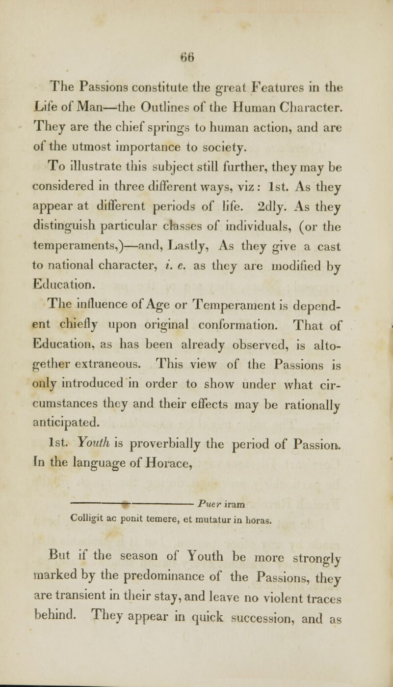 The Passions constitute the great Features in the Life of Man—the Outlines of the Human Character. They are the chief springs to human action, and are of the utmost importance to society. To illustrate this subject still further, they may be considered in three different ways, viz: 1st. As they appear at different periods of life. 2dly. As they distinguish particular classes of individuals, (or the temperaments,)—and, Lastly, As they give a cast to national character, i. c. as they are modified by Education. The influence of Age or Temperament is depend- ent chiefly upon original conformation. That of Education, as has been already observed, is alto- gether extraneous. This view of the Passions is only introduced in order to show under what cir- cumstances they and their effects may be rationally anticipated. 1st. Youth is proverbially the period of Passion. In the language of Horace, ■ Puer iram Collig-it ac point temere, et mutatur in boras. But if the season of Youth be more strongly marked by the predominance of the Passions, they are transient in their stay, and leave no violent traces behind. They appear in quick succession, and as