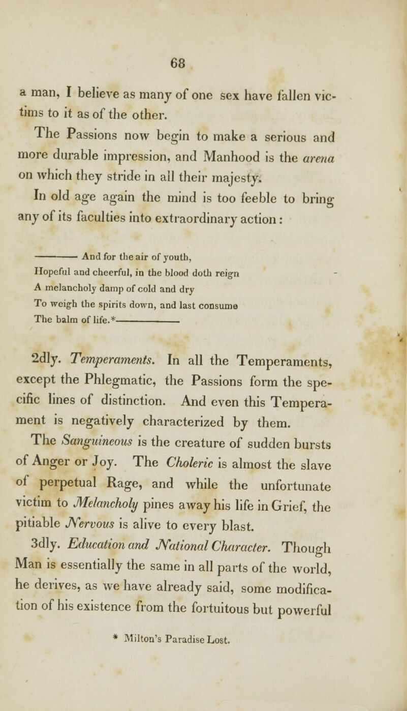 a man, I believe as many of one sex have fallen vic- tims to it as of the other. The Passions now begin to make a serious and more durable impression, and Manhood is the arena on which they stride in all their majesty. In old age again the mind is too feeble to bring any of its faculties into extraordinary action : And for the air of youth, Hopeful and cheerful, in the blood doth reign A melancholy damp of cold and dry To weigh the spirits down, and last consume The balm of life.* 2dly. Temperaments. In all the Temperaments, except the Phlegmatic, the Passions form the spe- cific lines of distinction. And even this Tempera- ment is negatively characterized by them. The Sanguineous is the creature of sudden bursts of Anger or Joy. The Choleric is almost the slave of perpetual Rage, and while the unfortunate victim to Melancholy pines away his life in Grief, the pitiable Nervous is alive to every blast. 3dly. Education and National Character. Though Man is essentially the same in all parts of the world, he derives, as we have already said, some modifica- tion of his existence from the fortuitous but powerful * Milton's Paradise Lost.