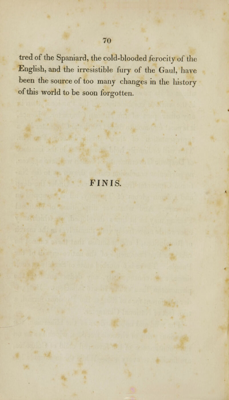 tred of the Spaniard, the cold-blooded ferocity of the English, and the irresistible fury of the Gaul, have been the source of too many changes in the history of this world to be soon forgotten. FINIS.