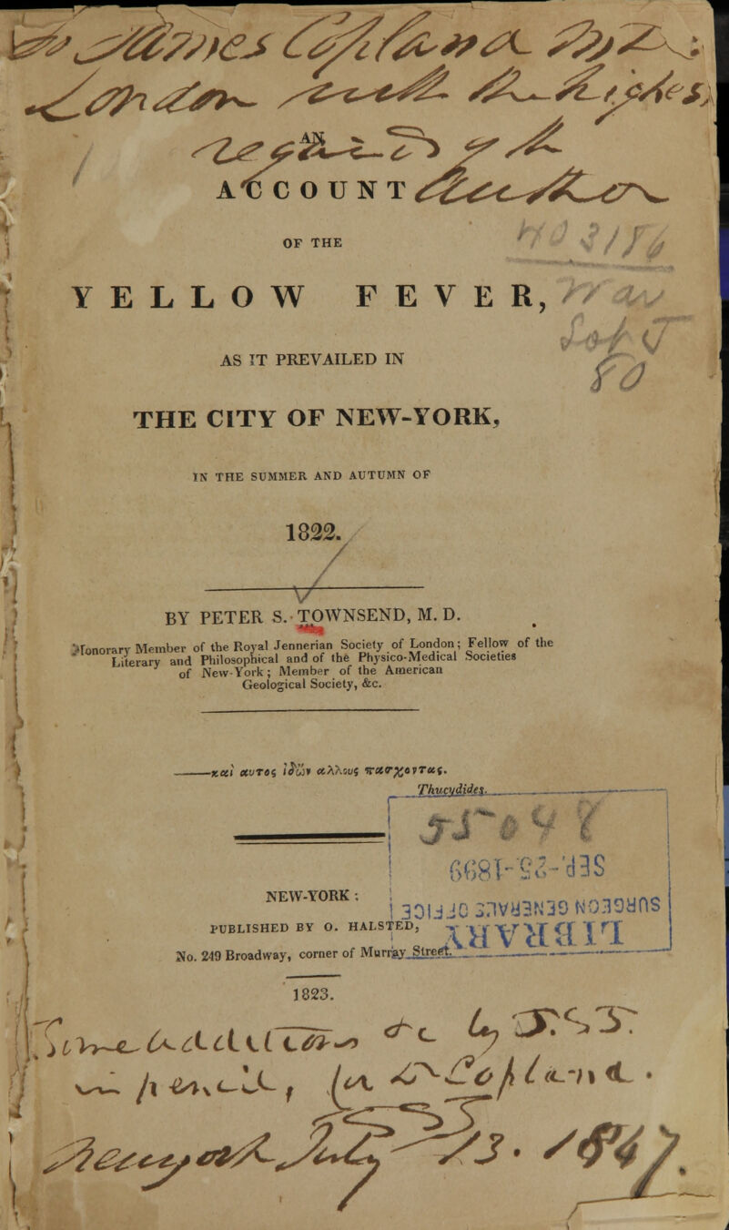 OF THE YELLOW FEVER, THE CITY OF NEW-YORK, AS IT PREVAILED IN IN THE SUMMER AND AUTUMN OF 1822. v BY PETER S. TOWNSEND, M. D. mi honorary Member of the Royal Jennerian Society of London; Fellow of the Literary and Philosophical and of the Physico-Medical Societies of New-York; Member of the American Geological Society, &c. -xeei etvTos j'Jwh xXKoui vctT%ovTet(. Thucydidei r NEW-YORK . j 30UJC X1VU3N39 N039UnS PUBLISHED BY O. HALSTED, « Xf\f}X *-T T HT No. 249 Broadway, corner of Murrjay Stregt-,., _ '.- — 1823.