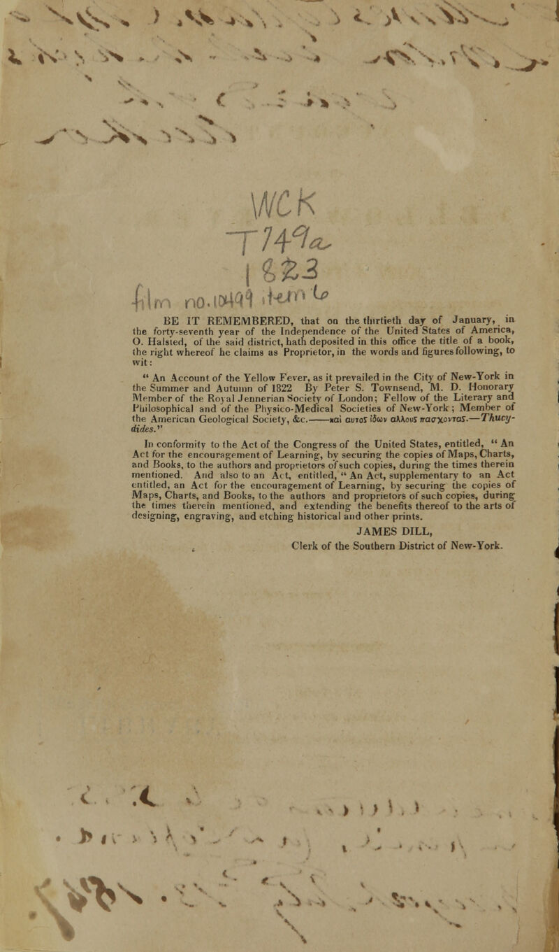 /■ - . N V. i . > WCK BE IT REMEMBERED, that on the thirtieth day of January, in the forty-seventh year of the Independence of the United States of America, O. Halsied, of the said district, hath deposited in this office the title of a book, the right whereof he claims as Proprietor, in the words and figures following, to wit:  An Account of the Yellow Fever, as it prevailed in the City of New-York in the Summer and Autumn of 1822 By Peter S. Townsend, M. D. Honorary Member of the Royal Jennerian Society of London; Fellow of the Literary and Philosophical and of the Physico-Medical Societies of New-York ; Member ot the American Geological Society, &c. xai ouioJ tfuv aMowJ naaxovras.—Thucy- rfufes.'' In conformity to the Act of the Congress of the United States, entitled,  An Act for the encouragement of Learning, by securing the copies of Maps, Charts, and Books, to the authors and proprietors of such copies, during the times therein mentioned. And also to an Act, entitled,  An Act, supplementary to an Act entitled, an Act for the encouragement of Learning, by securing the copies of Maps, Charts, and Books, to the authors and proprietors of such copies, during the times therein mentioned, and extending the benefits thereof to the arts of designing, engraving, and etching historical and other prints. JAMES DILL, Clerk of the Southern District of New-York. > • > CVV^ • ' h ' ^s \