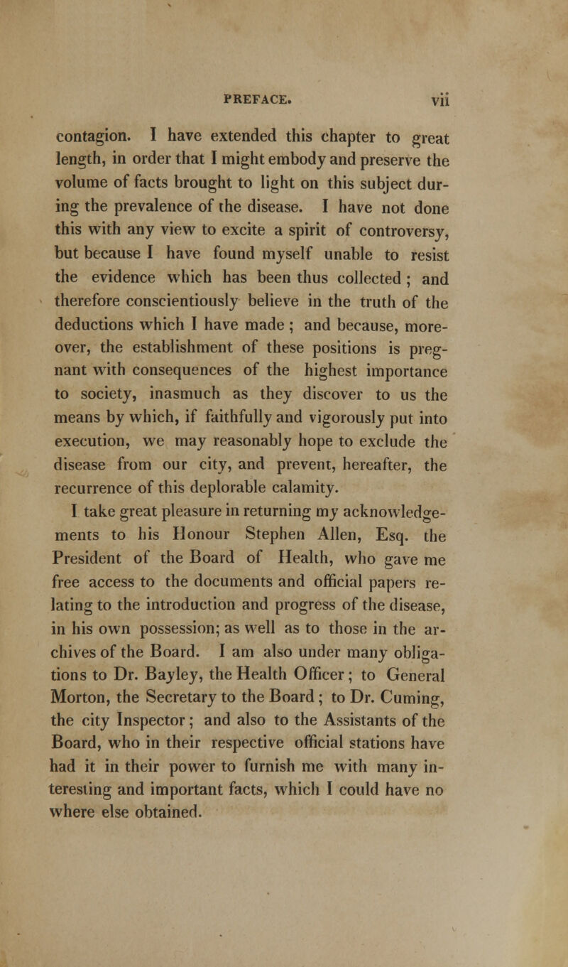 contagion. I have extended this chapter to great length, in order that I might embody and preserve the volume of facts brought to light on this subject dur- ing the prevalence of the disease. I have not done this with any view to excite a spirit of controversy, but because I have found myself unable to resist the evidence which has been thus collected ; and therefore conscientiously believe in the truth of the deductions which I have made ; and because, more- over, the establishment of these positions is preg- nant with consequences of the highest importance to society, inasmuch as they discover to us the means by which, if faithfully and vigorously put into execution, we may reasonably hope to exclude the disease from our city, and prevent, hereafter, the recurrence of this deplorable calamity. I take great pleasure in returning my acknowledge- ments to his Honour Stephen Allen, Esq. the President of the Board of Health, who gave me free access to the documents and official papers re- lating to the introduction and progress of the disease, in his own possession; as well as to those in the ar- chives of the Board. I am also under many obliga- tions to Dr. Bayley, the Health Officer; to General Morton, the Secretary to the Board; to Dr. Cuming, the city Inspector; and also to the Assistants of the Board, who in their respective official stations have had it in their power to furnish me with many in- teresting and important facts, which I could have no where else obtained.