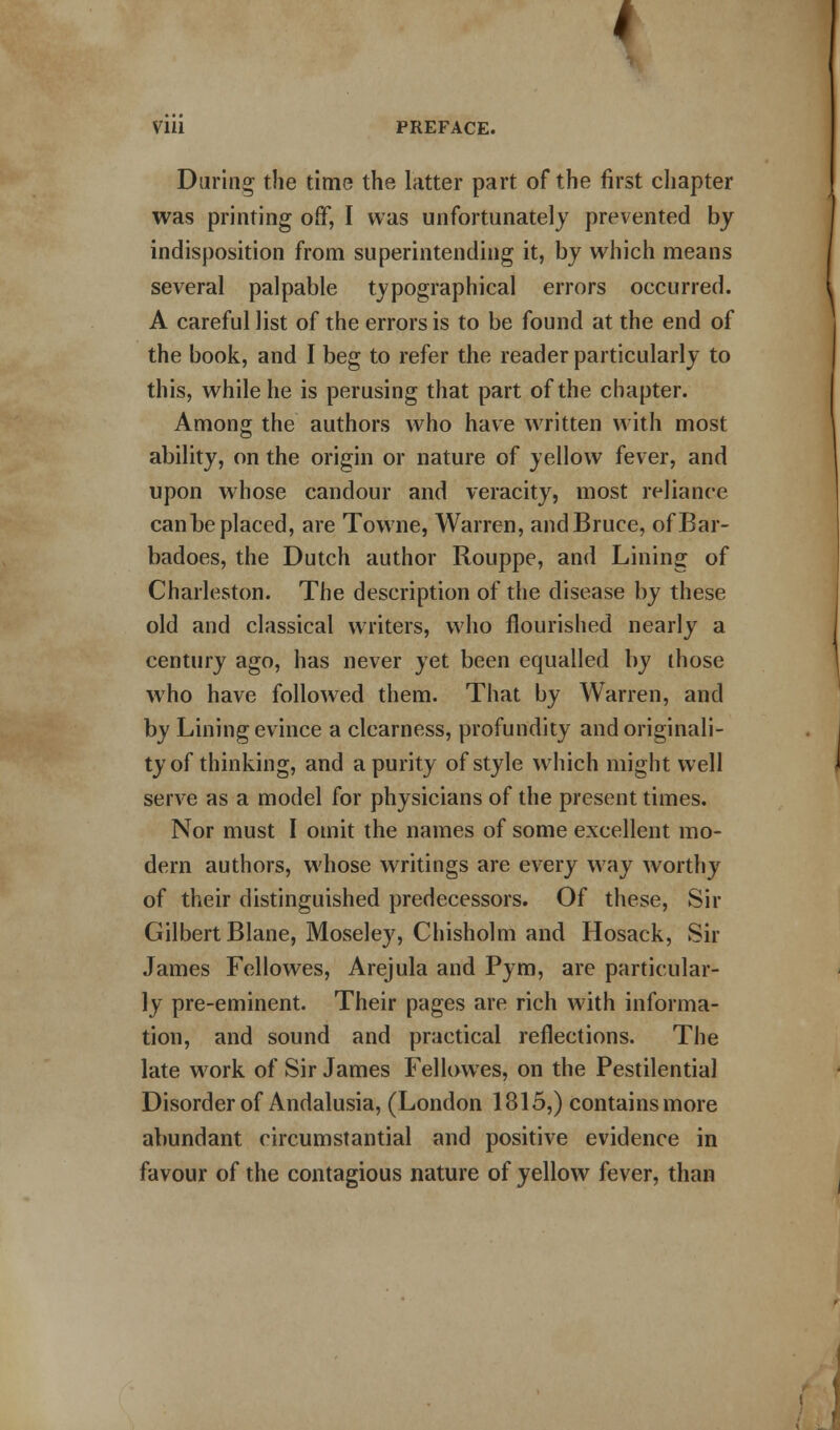 1 Vlll PREFACE. During the time the latter part of the first chapter was printing off, I was unfortunately prevented by indisposition from superintending it, by which means several palpable typographical errors occurred. A careful list of the errors is to be found at the end of the book, and I beg to refer the reader particularly to this, while he is perusing that part of the chapter. Among the authors who have written with most ability, on the origin or nature of yellow fever, and upon whose candour and veracity, most reliance can be placed, are Towne, Warren, and Bruce, ofBar- badoes, the Dutch author Rouppe, and Lining of Charleston. The description of the disease by these old and classical writers, who flourished nearly a century ago, has never yet been equalled by those who have followed them. That by Warren, and by Lining evince a clearness, profundity and originali- ty of thinking, and a purity of style which might well serve as a model for physicians of the present times. Nor must I omit the names of some excellent mo- dern authors, whose writings are every way worthy of their distinguished predecessors. Of these, Sir Gilbert Blane, Moseley, Chisholm and Hosack, Sir James Fellowes, Arejula and Pym, are particular- ly pre-eminent. Their pages are rich with informa- tion, and sound and practical reflections. The late work of Sir James Fellowes, on the Pestilential Disorder of Andalusia, (London 1815,) contains more abundant circumstantial and positive evidence in favour of the contagious nature of yellow fever, than