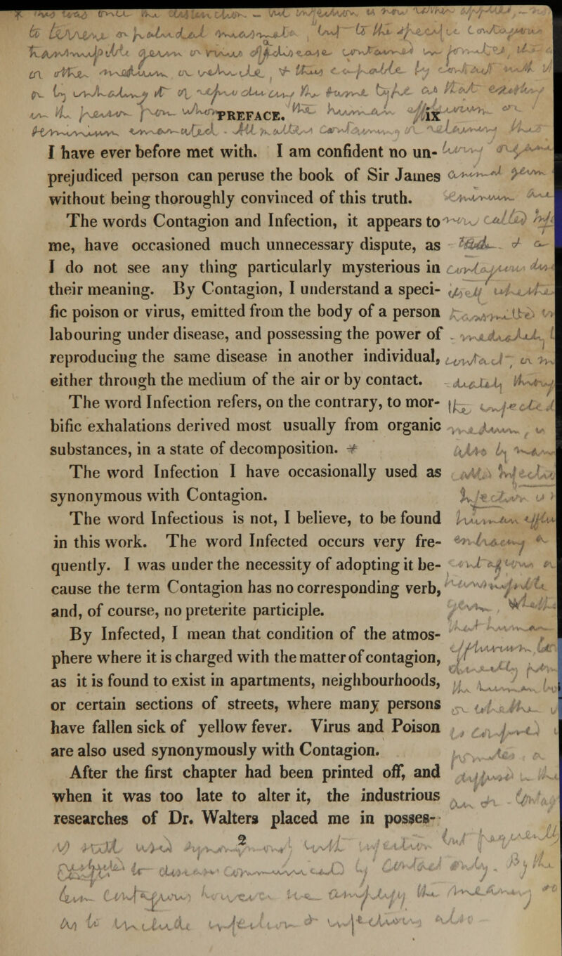 I have ever before met with. I am confident no un- ,-*An* prejudiced person can peruse the book of Sir James o^^-**- y^^- without being thoroughly convinced of this truth. ■•^A^- The words Contagion and Infection, it appears to -wwcaZl me, have occasioned much unnecessary dispute, as 3&4L- ^ c^ I do not see any thing particularly mysterious in cm^U^u^* A** their meaning. By Contagion, I understand a speci- </H // i+i^t4ZL fie poison or virus, emitted from the body of a person labouring under disease, and possessing the power of . ^^jlJu<^JjJ^ I reproducing the same disease in another individual, :<av|^j- ^^ either through the medium of the air or by contact. -jueJUJU *Ww The word Infection refers, on the contrary, to mor- jj^- <^j*^ bific exhalations derived most usually from organic , >-^JUv*w u substances, in a state of decomposition. frjifo L k<^ The word Infection I have occasionally used as vvt.> hj synonymous with Contagion. %^J* cZ^v <j J The word Infectious is not, I believe, to be found ,: ■ ,.-**. <Mv in this work. The word Infected occurs very fre- '>-( \*x**+ *- quently. I was under the necessity of adopting it be- ! < ;;v^ * cause the term Contagion has no corresponding verb, and, of course, no preterite participle. f^vi^ , w*^ By Infected, I mean that condition of the atmos- phere where it is charged with the matter of contagion, \i as it is found to exist in apartments, neighbourhoods, or certain sections of streets, where many persons have fallen sick of yellow fever. Virus and Poison wJ^-0 are also used synonymously with Contagion. After the first chapter had been printed off, and when it was too late to alter it, the industrious researches of Dr. Walters placed me in posses-