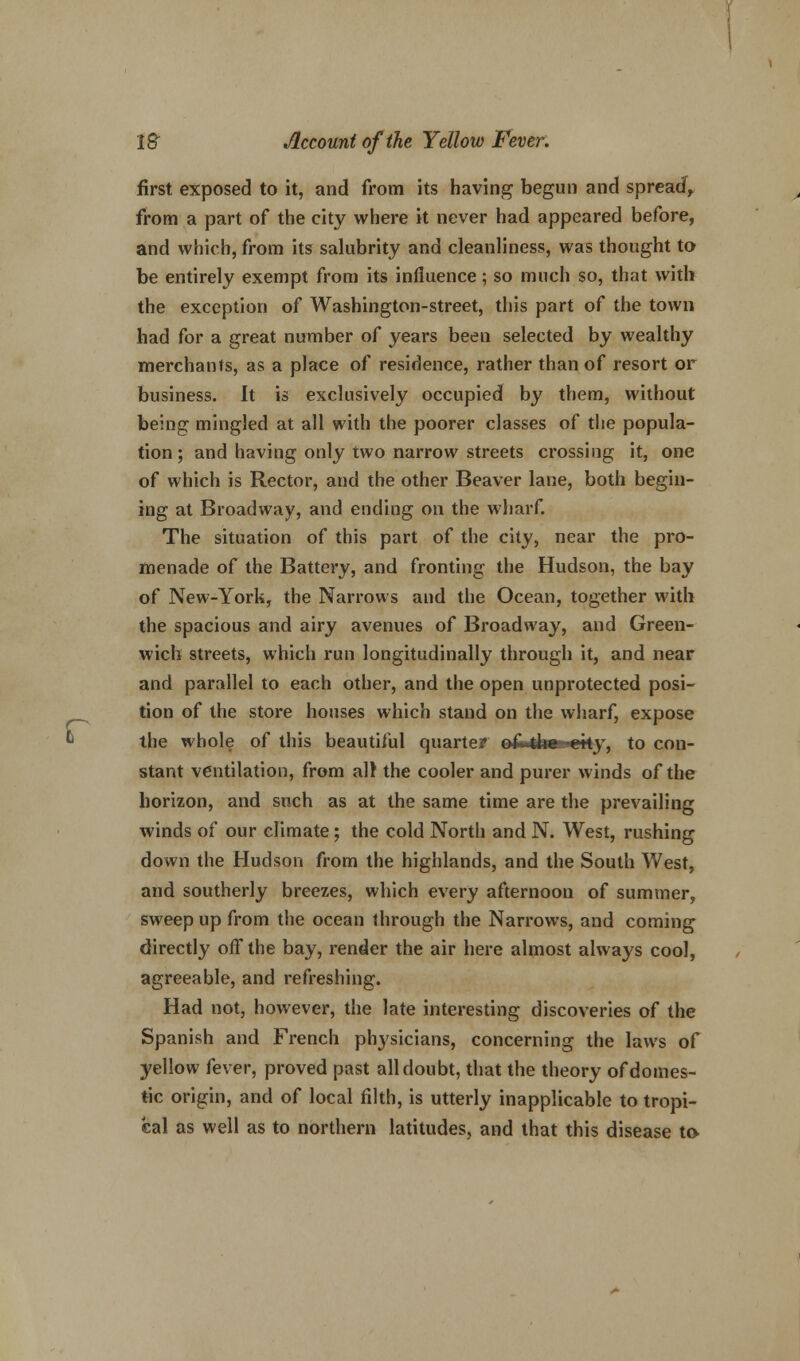 r first exposed to it, and from its having begun and spread, from a part of the city where it never had appeared before, and which, from its salubrity and cleanliness, was thought to be entirely exempt from its influence; so much so, that with the exception of Washington-street, this part of the town had for a great number of years been selected by wealthy merchants, as a place of residence, rather than of resort or business. It is exclusively occupied by them, without being mingled at all with the poorer classes of the popula- tion; and having only two narrow streets crossing it, one of which is Rector, and the other Beaver lane, both begin- ing at Broadway, and ending on the wharf. The situation of this part of the city, near the pro- menade of the Battery, and fronting the Hudson, the bay of New-York, the Narrows and the Ocean, together with the spacious and airy avenues of Broadway, and Green- wich streets, which run longitudinally through it, and near and parallel to each other, and the open unprotected posi- tion of the store houses which stand on the wharf, expose the whole of this beautiful quarter e&4fae^eky, to con- stant ventilation, from all the cooler and purer winds of the horizon, and such as at the same time are the prevailing winds of our climate; the cold North and N. West, rushing down the Hudson from the highlands, and the South West, and southerly breezes, which every afternoon of summer, sweep up from the ocean through the Narrows, and coming directly off the bay, render the air here almost always cool, agreeable, and refreshing. Had not, however, the late interesting discoveries of the Spanish and French physicians, concerning the laws of yellow fever, proved past all doubt, that the theory of domes- tic origin, and of local filth, is utterly inapplicable to tropi- cal as well as to northern latitudes, and that this disease to