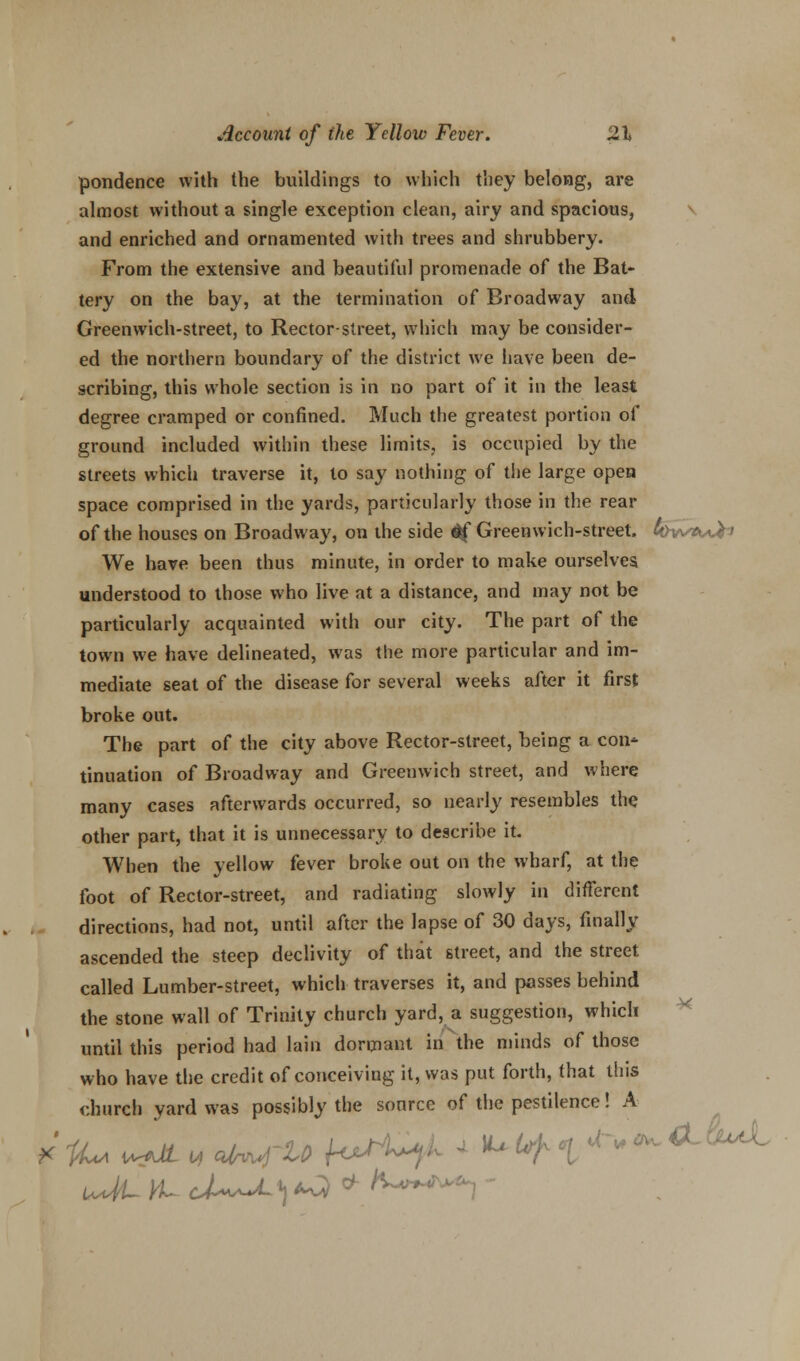 pondence with the buildings to which they belong, are almost without a single exception clean, airy and spacious, and enriched and ornamented with trees and shrubbery. From the extensive and beautiful promenade of the Bat- tery on the bay, at the termination of Broadway and Greenwich-street, to Rector-street, which may be consider- ed the northern boundary of the district we have been de- scribing, this whole section is in no part of it in the least degree cramped or confined. Much the greatest portion of ground included within these limits, is occupied by the streets which traverse it, to say nothing of the large open space comprised in the yards, particularly those in the rear of the houses on Broadway, on the side ^f Greenwich-street. 4>wA/u&~» We have been thus minute, in order to make ourselves understood to those who live at a distance, and may not be particularly acquainted with our city. The part of the town we have delineated, was the more particular and im- mediate seat of the disease for several weeks after it first broke out. The part of the city above Rector-street, being a con- tinuation of Broadway and Greenwich street, and where many cases afterwards occurred, so nearly resembles the other part, that it is unnecessary to describe it. When the yellow fever broke out on the wharf, at the foot of Rector-street, and radiating slowly in different directions, had not, until after the lapse of 30 days, finally ascended the steep declivity of that street, and the street called Lumber-street, which traverses it, and passes behind the stone wall of Trinity church yard, a suggestion, which until this period had lain dormant in the minds of those who have the credit of conceiving it, was put forth, that this church yard was possibly the source of the pestilence! A