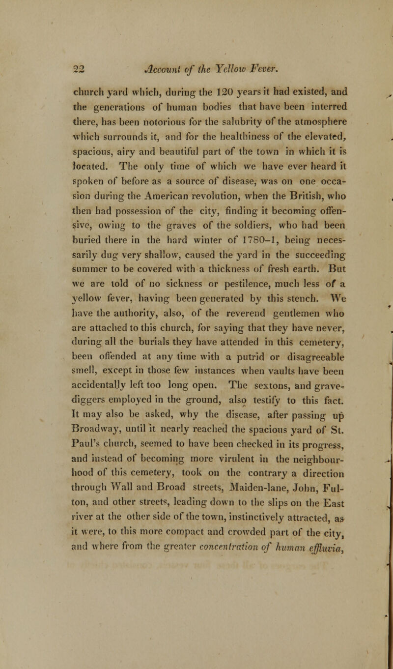 church yard which, during the 120 years it had existed, and the generations of human bodies that have been interred there, has been notorious for the salubrity of the atmosphere ■which surrounds it, and for the healthiness of the elevated, spacious, airy and beautiful part of the town in which it is located. The only time of which we have ever heard it spoken of before as a source of disease, was on one occa- sion during the American revolution, when the British, who then had possession of the city, finding it becoming offen- sive, owing to the graves of the soldiers, who had been buried there in the hard winter of 1780-1, being neces- sarily dug very shallow, caused the yard in the succeeding summer to be covered with a thickness of fresh earth. But we are told of no sickness or pestilence, much less of a yellow fever, having been generated by this stench. We have the authority, also, of the reverend gentlemen who are attached to this church, for saying that they have never, during all the burials they have attended in this cemetery, been offended at any time with a putrid or disagreeable smell, except in those few instances when vaults have been accidentally left too long open. The sextons, and grave- diggers employed in the ground, also testify to this fact. It may also be asked, why the disease, after passing up Broadway, until it nearly reached the spacious yard of St. Paul's church, seemed to have been checked in its progress, and instead of becoming more virulent in the neighbour- hood of this cemetery, took on the contrary a direction through Wall and Broad streets, Maiden-lane, John, Ful- ton, and other streets, leading down to the slips on the East river at the other side of the town, instinctively attracted, as- it were, to this more compact and crowded part of the city, and where from the greater concentration of human effluvia,