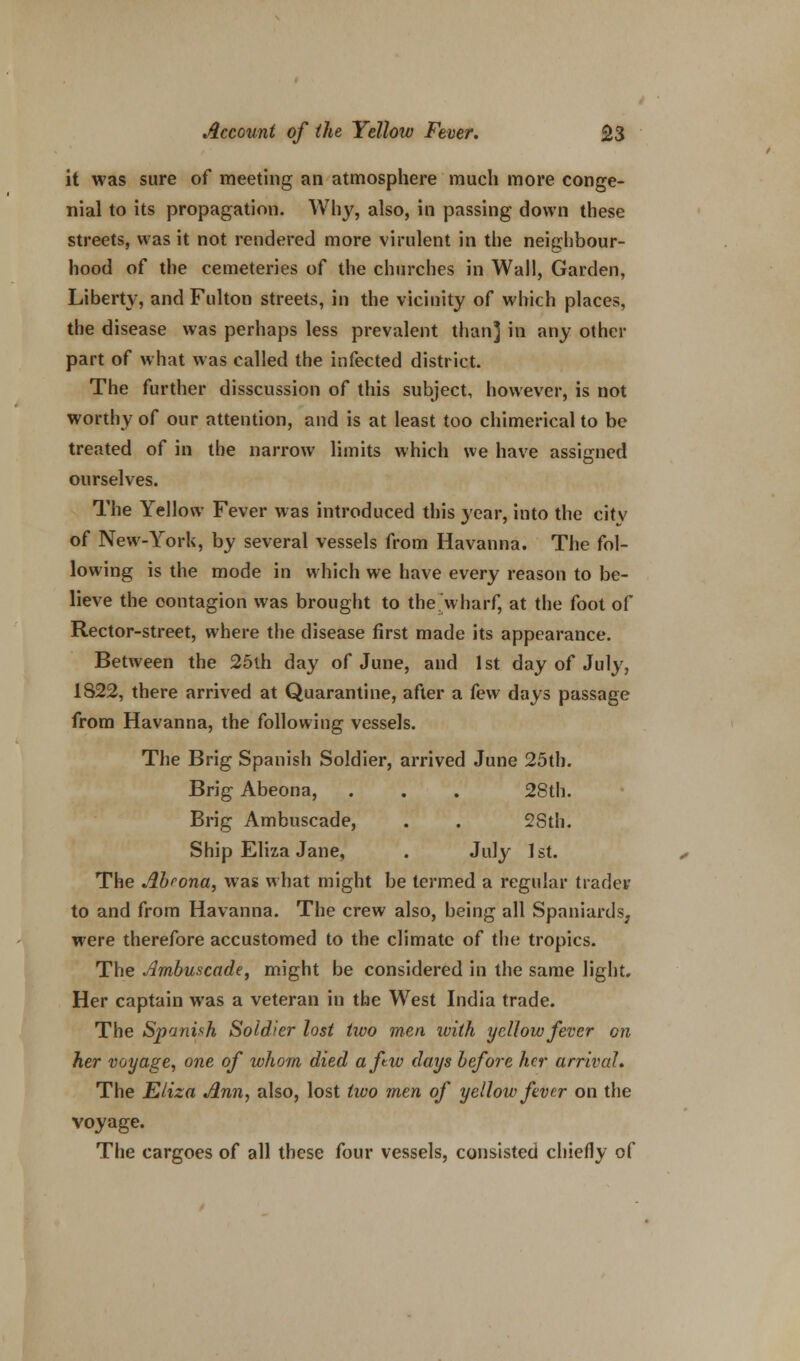 it was sure of meeting an atmosphere much more conge- nial to its propagation. Why, also, in passing down these streets, was it not rendered more virulent in the neighbour- hood of the cemeteries of the churches in Wail, Garden, Liberty, and Fulton streets, in the vicinity of which places, the disease was perhaps less prevalent than] in any other part of what was called the infected district. The further disscussion of this subject, however, is not worthy of our attention, and is at least too chimerical to be treated of in the narrow limits which we have assigned ourselves. The Yellow Fever was introduced this year, into the citv of New-York, by several vessels from Havanna. The fol- lowing is the mode in which we have every reason to be- lieve the contagion was brought to the wharf, at the foot of Rector-street, where the disease first made its appearance. Between the 25th day of June, and 1st day of July, 1822, there arrived at Quarantine, after a kw days passage from Havanna, the following vessels. The Brig Spanish Soldier, arrived June 25tb. Brig Abeona, . . . 28th. Brig Ambuscade, . . 28th. Ship Eliza Jane, . July 1st. The Abrona, was what might be termed a regular trader to and from Havanna. The crew also, being all Spaniards, were therefore accustomed to the climate of the tropics. The Ambuscade, might be considered in the same light. Her captain was a veteran in the West India trade. The Spanish Soldier lost two men with yellow fever on her voyage, one of whom died afw days before her arrival* The Eliza Ann, also, lost two men of yellow fever on the voyage. The cargoes of all these four vessels, consisted chiefly of