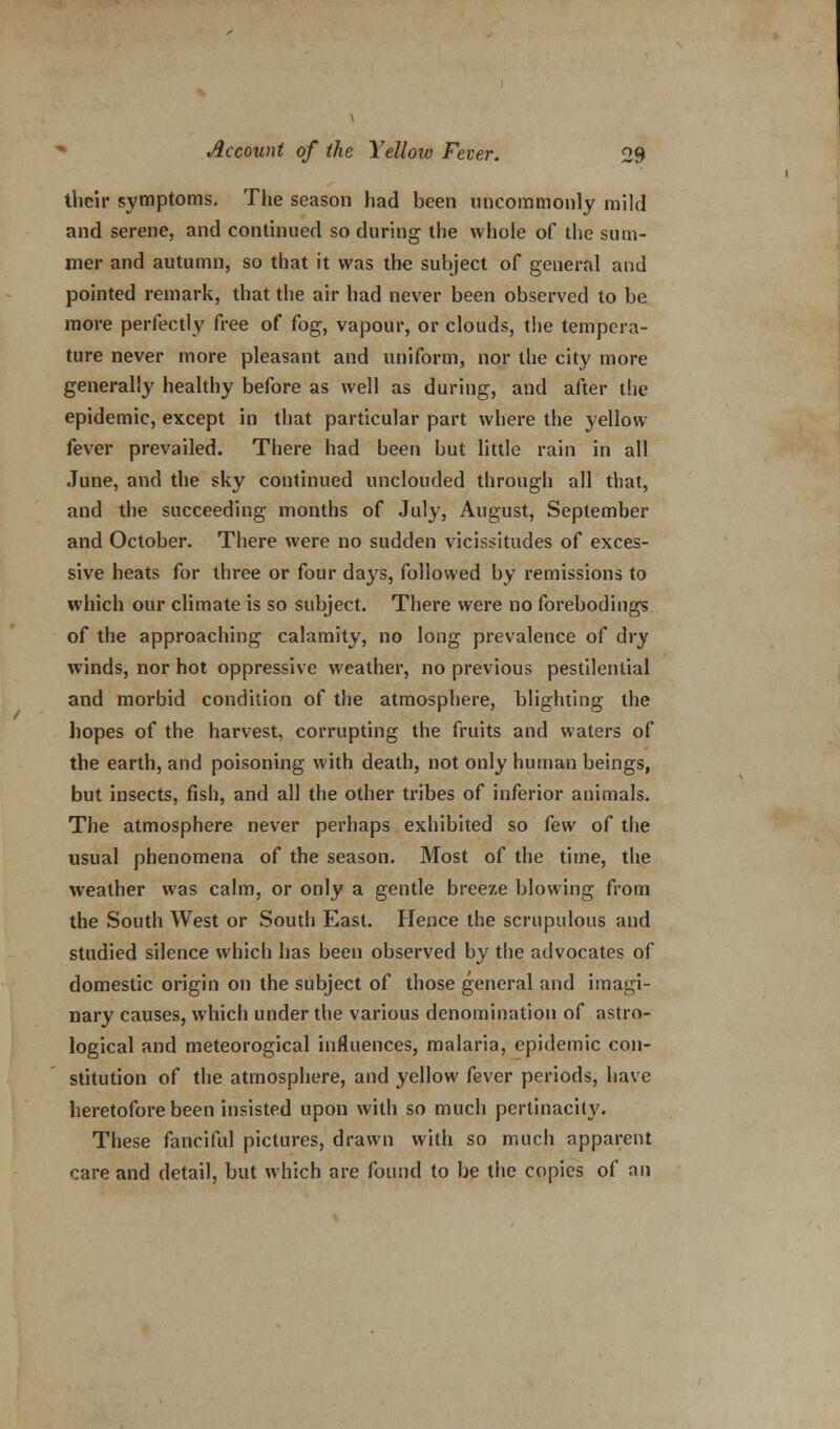 their symptoms. The season had been uncommonly mild and serene, and continued so during the whole of the sum- mer and autumn, so that it was the subject of general and pointed remark, that the air had never been observed to be more perfectly free of fog, vapour, or clouds, the tempera- ture never more pleasant and uniform, nor the city more generally healthy before as well as during, and after the epidemic, except in that particular part where the yellow fever prevailed. There had been but little rain in all June, and the sky continued unclouded through all that, and the succeeding months of July, August, September and October. There were no sudden vicissitudes of exces- sive heats for three or four days, followed by remissions to which our climate is so subject. There were no forebodings of the approaching calamity, no long prevalence of dry winds, nor hot oppressive weather, no previous pestilential and morbid condition of the atmosphere, blighting the hopes of the harvest, corrupting the fruits and waters of the earth, and poisoning with death, not only human beings, but insects, fish, and all the other tribes of inferior animals. The atmosphere never perhaps exhibited so few of the usual phenomena of the season. Most of the time, the weather was calm, or only a gentle breeze blowing from the South West or South East. Hence the scrupulous and studied silence which has been observed by the advocates of domestic origin on the subject of those general and imagi- nary causes, which under the various denomination of astro- logical and meteorogical influences, malaria, epidemic con- stitution of the atmosphere, and yellow fever periods, have heretofore been insisted upon with so much pertinacity. These fanciful pictures, drawn with so much apparent care and detail, but which are found to be the copies of an