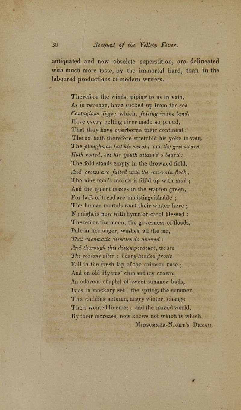 antiquated and now obsolete superstition, are delineated with much more taste, by the immortal bard, than in the laboured productions of modern writers. Therefore the winds, piping to us in vain, As in revenge, have sucked up from the sea Contagious fogs ; which, falling in the land. Have every pelting river made so proud, That they have overborne their continent: The ox hath therefore stretch'd his yoke in vain, The ploughman lost his sweat; and the green corn Hath rotted, ere his youth attained a, beard : The fold stands empty in the drowned field, And crows are fatted with the murrain flock ; The nine men's morris is fill'd up with mud ; And the quaint mazes in the wanton green, For lack of tread are undistinguishable ; The human mortals want their winter here ; No night is now with hymn or carol blessed : Therefore the moon, the governess of floods, Pale in her anger, washes all the air, That rheumatic diseases do abound : And thorough this distemperattire, we sec Tfie seasons alter : hoary headed frosts Fall in the fresh lap of the crimson rose ; And on old Hyems' chin and icy crown, An odorous chaplet of sweet summer buds, Is as in mockery set; the spring, the summer, The childing autumn, angry winter, change Their wonted liveries ; and the mazed world, By their increase, now knows not which is which. Midsummer-Night's Dream.