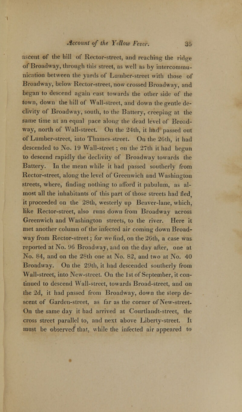 ascent of the hill of Rector-street, and reaching the ridge of Broadway, through this street, as well as by intercommu- nication between the yards of Lumber-street with those of Broadway, below Rector-street, now crossed Broadway, and began to descend again east towards the other side of the town, down the hill of Wall-street, and down the gentle de- clivity of Broadway, south, to the Battery, creeping at the same time at an equal pace along the dead level of Broad- way, north of Wall-street. On the 24th, it had passed out of Lumber-street, into Thames-street. On the 20th, it had descended to No. 19 Wall-street; on the 27th it had begun to descend rapidly the declivity of Broadway towards the Battery. In the mean while it had passed southerly from Rector-street, along the level of Greenwich and Washington streets, where, finding nothing to afford it pabulum, as al- most all the inhabitants of this part of those streets had fled it proceeded on the 28th, westerly up Beaver-lane, which, like Rector-street, also runs down from Broadway across Greenwich and Washington streets, to the river. Here it met another column of the infected air coming down Broad- way from Rector-street; for we find, on the 26th, a case was reported at No. 96 Broadway, and on the day after, one at No. 84, and on the 28th one at No. 82, and two at No. 40 Broadway. On the 29th, it had descended southerly from Wall-street, into New-street. On the 1st of September, it con- tinued to descend Wall-street, towards Broad-street, and on the 2d, it had passed from Broadway, down the steep de- scent of Garden-street, as far as the corner of New-street. On the same day it had arrived at Courtlandt-street, the cross street parallel to, and next above Liberty-street. It must be observed that, while the infected air appeared to