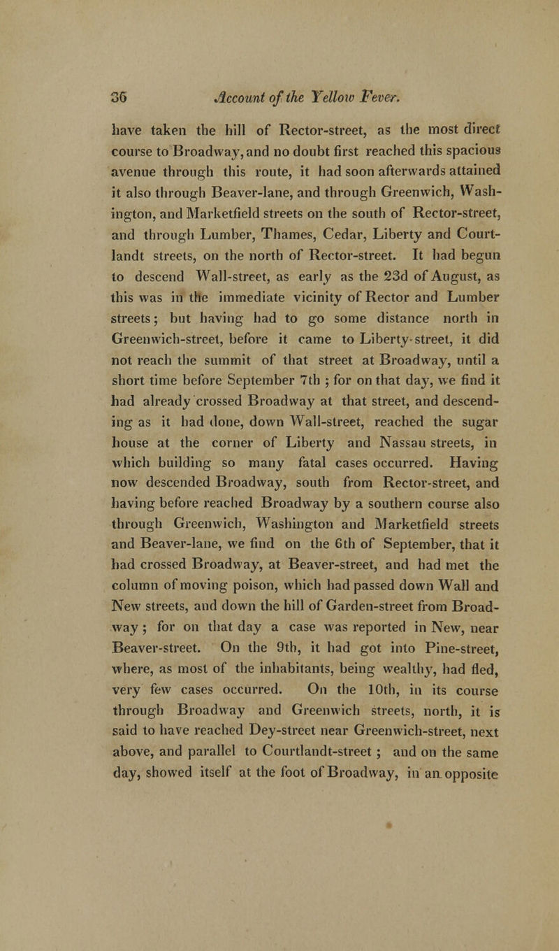 have taken the hill of Rector-street, as the most direct course to Broadway, and no doubt first reached this spacious avenue through this route, it had soon afterwards attained it also through Beaver-lane, and through Greenwich, Wash- ington, and Marketfield streets on the south of Rector-street, and through Lumber, Thames, Cedar, Liberty and Court- landt streets, on the north of Rector-street. It had begun to descend Wall-street, as early as the 23d of August, as this was in the immediate vicinity of Rector and Lumber streets; but having had to go some distance north in Greenwich-street, before it came to Liberty-street, it did not reach the summit of that street at Broadway, until a short time before September 7th ; for on that day, we find it had already crossed Broadway at that street, and descend- ing as it had done, down Wall-street, reached the sugar house at the corner of Liberty and Nassau streets, in which building so many fatal cases occurred. Having now descended Broadway, south from Rector-street, and having before reached Broadway by a southern course also through Greenwich, Washington and Marketfield streets and Beaver-lane, we find on the 6th of September, that it had crossed Broadway, at Beaver-street, and had met the column of moving poison, which had passed down Wall and New streets, and down the hill of Garden-street from Broad- way ; for on that day a case was reported in New, near Beaver-street. On the 9th, it had got into Pine-street, where, as most of the inhabitants, being wealthy, had fled, very few cases occurred. On the 10th, in its course through Broadway and Greenwich streets, north, it is said to have reached Dey-street near Greenwich-street, next above, and parallel to Courtlandt-street; and on the same day, showed itself at the foot of Broadway, in an opposite