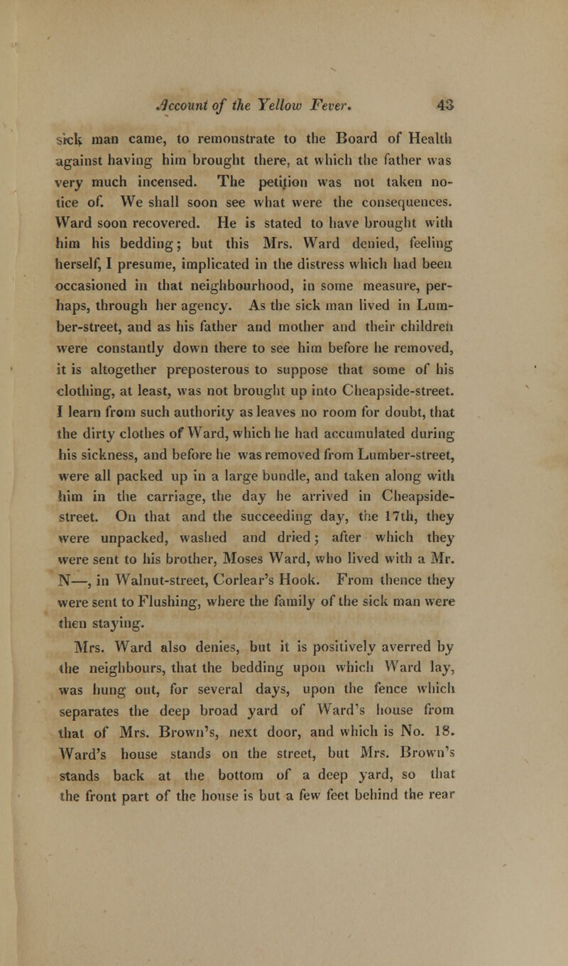 sick, man came, to remonstrate to the Board of Health against having him brought there, at which the father was very much incensed. The petition was not taken no- tice of. We shall soon see what were the consequences. Ward soon recovered. He is stated to have brought with him his bedding; but this Mrs. Ward denied, feeling herself, I presume, implicated in the distress which had been occasioned in that neighbourhood, in some measure, per- haps, through her agency. As the sick man lived in Lum- ber-street, and as his father and mother and their children were constantly down there to see him before he removed, it is altogether preposterous to suppose that some of his clothing, at least, was not brought up into Cheapside-street. I learn from such authority as leaves no room for doubt, that the dirty clothes of Ward, which he had accumulated during his sickness, and before he was removed from Lumber-street, were all packed up in a large bundle, and taken along with him in the carriage, the day he arrived in Cheapside- street. On that and the succeeding day, the 17th, they were unpacked, washed and dried; after which they were sent to his brother, Moses Ward, who lived with a Mr. N—, in Walnut-street, Corlear's Hook. From thence they were sent to Flushing, where the family of the sick man were then staying. Mrs. Ward also denies, but it is positively averred by the neighbours, that the bedding upon which Ward lay, was hung out, for several days, upon the fence which separates the deep broad yard of Ward's house from that of Mrs. Brown's, next door, and which is No. 18. Ward's house stands on the street, but Mrs. Brown's stands back at the bottom of a deep yard, so that the front part of the house is but a few feet behind the rear