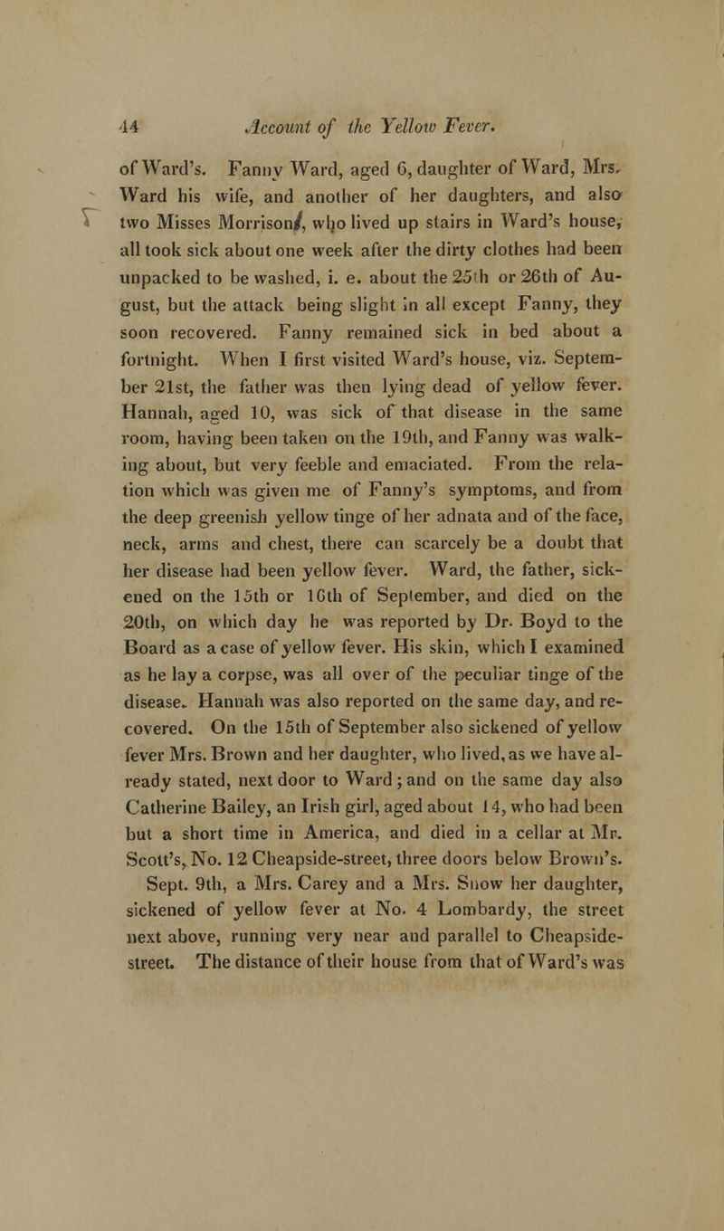 of Ward's. Fanny Ward, aged 6, daughter of Ward, Mrs. Ward his wife, and another of her daughters, and also two Misses Morrison/, who lived up stairs in Ward's house, all took sick about one week after the dirty clothes had been unpacked to be washed, i. e. about the 25ih or 26th of Au- gust, but the attack being slight in all except Fanny, they soon recovered. Fanny remained sick in bed about a fortnight. When I first visited Ward's house, viz. Septem- ber 21st, the father was then lying dead of yellow fever. Hannah, aged 10, was sick of that disease in the same room, having been taken on the 19th, and Fanny was walk- ing about, but very feeble and emaciated. From the rela- tion which was given me of Fanny's symptoms, and from the deep greenish yellow tinge of her adnata and of the face, neck, arms and chest, there can scarcely be a doubt that her disease had been yellow fever. Ward, the father, sick- ened on the 15th or lGth of September, and died on the 20th, on which day he was reported by Dr. Boyd to the Board as a case of yellow fever. His skin, which I examined as he lay a corpse, was all over of the peculiar tinge of the disease. Hannah was also reported on the same day, and re- covered. On the 15th of September also sickened of yellow fever Mrs. Brown and her daughter, who lived, as we have al- ready stated, next door to Ward ; and on the same day also Catherine Bailey, an Irish girl, aged about 14, who had been but a short time in America, and died in a cellar at Mr. Scott's, No. 12Cheapside-street, three doors below Brown's. Sept. 9th, a Mrs. Carey and a Mrs. Snow her daughter, sickened of yellow fever at No. 4 Lombardy, the street next above, running very near and parallel to Cheapsidc- street. The distance of their house from that of Ward's was