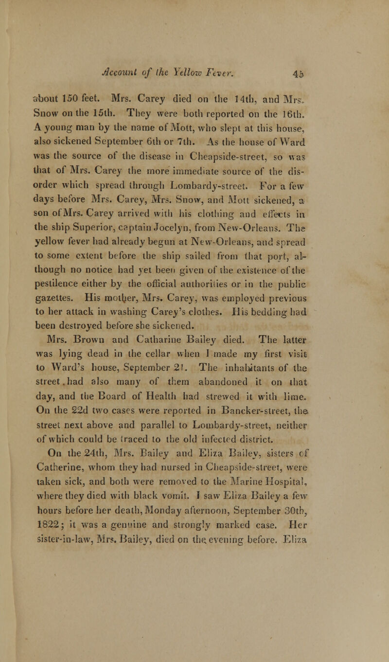 about 150 feet. Mrs. Carey died on the 14th, and Mrs. Snow on the 15th. They were both reported on the 16th. A young man by the name of Mott, who slept at this house, also sickened September 6th or 7th. As the house of Ward was the source of the disease in Cheapside-street, so was that of Mrs. Carey the more immediate source of the dis- order which spread through Lombardy-street. For a few days before Mrs. Carey, Mrs. Snow, and Mott sickened, a son ofMrs. Carey arrived with his clothing and effects in the ship Superior, captain Jocelyn, from New-Orleans. The yellow fever had already begun at New-Orleans, and spread to some extent before the ship sailed from that port, al- though no notice had yet been given of the existence of the pestilence either by the official authorities or in the public gazettes. His mother, Mrs. Carey, was employed previous to her attack in washing Carey's clothes. His bedding had been destroyed before she sickened. Mrs. Brown and Catharine Bailey died. The latter was lying dead in the cellar when I made my first visit to Ward's house, September 2!. The inhabitants of the street.had also many of them abandoned it on that day, and the Board of Health had strewed it with lime. On the 22d two cases were reported in Bancker-street, the street next above and parallel to Lombardy-street, neither of which could be (raced to the old infected district. On the 24th, Mrs. Bailey and Eliza Bailey, sisters of Catherine, whom they had nursed in Cheapside-street, were taken sick, and both were removed to the Marine Hospital, where they died with black vomit. I saw Eliza Bailey a few hours before her death, Monday afternoon, September 30th, 1822; it wras a genuine and strongly marked case. Her sister-in-law, Mrs. Bailey, died on the. evening before. Eliza