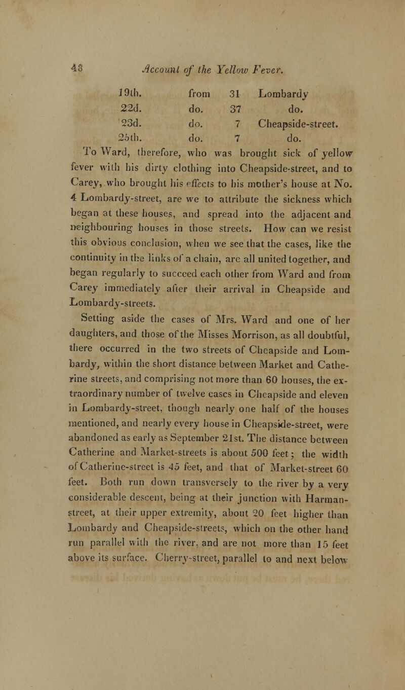 19th. from 31 Lombardy 22d. do. 37 do. '23d. do. 7 Cheapside-street. 25th. do. 7 do. To Ward, therefore, who was brought sick of yellow fever with his dirty clothing into Cheapside-street, and to Carey, who brought his effects to his mother's house at No. 4 Lombardy-street, are we to attribute the sickness which began at these houses, and spread into the adjacent and neighbouring houses in those streets. How can we resist this obvious conclusion, when we see that the cases, like the continuity in the links of a chain, arc all united together, and began regularly to succeed each other from Ward and from Carey immediately after their arrival in Cheapside and Lombardy-streets. Setting aside the cases of Mrs. Ward and one of her daughters, and those of the Misses Morrison, as all doubtful, there occurred in the two streets of Cheapside and Lom- bardy, within the short distance between Market and Cathe- rine streets, and comprising not more than 60 houses, the ex- traordinary number of twelve cases in Cheapside and eleven in Lombardy-street, though nearly one half of the houses mentioned, and nearly every house in Cheapside-street, were abandoned as early as September 21st. The distance between Catherine and Market-streets is about 500 feet; the width of Catherine-street is 45 feet, and that of Market-street 60 {eet. Both run down transversely to the river by a very considerable descent, being at their junction with Harman- street, at their upper extremity, about 20 feet higher than Lombardy and Cheapside-street?, which on the other hand run parallel with the river, and are not more than 15 feet above its surface. Cherry-street, parallel to and next below