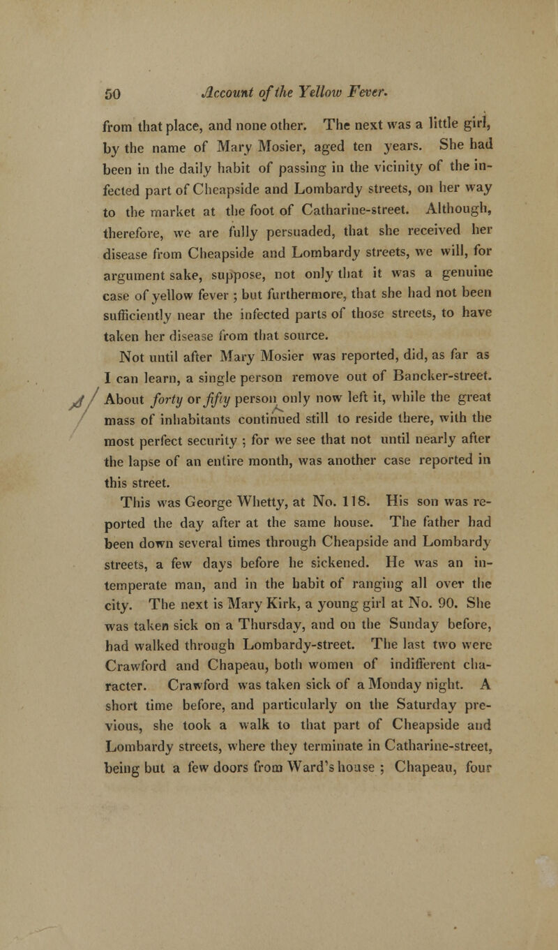 from that place, and none other. The next was a little girl, by the name of Mary Mosier, aged ten years. She had been in the daily habit of passing in the vicinity of the in- fected part of Cheapside and Lombardy streets, on her way to the market at the foot of Catharine-street. Although, therefore, we are fully persuaded, that she received her disease from Cheapside and Lombardy streets, we will, for argument sake, suppose, not only that it was a genuine case of yellow fever ; but furthermore, that she had not been sufficiently near the infected parts of those streets, to have taken her disease from that source. Not until after Mary Mosier was reported, did, as far as I can learn, a single person remove out of Bancker-street. Jf About forty or fifty person only now left it, while the great mass of inhabitants continued still to reside there, with the most perfect security ; for we see that not until nearly after the lapse of an entire month, was another case reported in this street. This was George Whetty, at No. 118. His son was re- ported the day after at the same house. The father had been down several times through Cheapside and Lombardy streets, a few days before he sickened. He was an in- temperate man, and in the habit of ranging all over the city. The next is Mary Kirk, a young girl at No. 90. She was taken sick on a Thursday, and on the Sunday before, had walked through Lombardy-street. The last two were Crawford and Chapeau, both women of indifferent cha- racter. Crawford was taken sick of a Monday night. A short time before, and particularly on the Saturday pre- vious, she took a walk to that part of Cheapside and Lombardy streets, where they terminate in Catharine-street, being but a few doors from Ward's house ; Chapeau, four