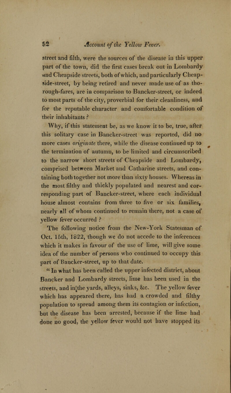 street and filth, were the sources of the disease in this upper part of the town, did the first cases break out in Lombardy and Cheapside streets, both of which, and particularly Cheap- side-street, by being retired and never made use of as tho- rough-fares, are in comparison to Bancker-street, or indeed to most parts of the city, proverbial for their cleanliness, and for the reputable character and comfortable condition of their inhabitants ? Why, if this statement be, as we know it to be, true, after this solitary case in Bancker-street was reported, did no more cases originate there, while the disease continued up to the termination of autumn, to be limited and circumscribed to the narrow short streets of Cheapside and Lombardy, comprised between Market and Catharine streets, and con- taining both together not more than sixty houses. Whereas in the most filthy and thickly populated and nearest and cor- responding part of Bancker-street, where each individual house almost contains from three to five or six families, nearly all of whom continued to remain there, not a case of yellow fever occurred ? The following notice from the New-York Statesman of Oct. 15th, 1S22, though we do not accede to the inferences which it makes in favour of the use of lime, will give some idea of the number of persons who continued to occupy this part of Bancker-street, up to that date.  In what has been called the upper infected district, about Bancker and Lombardy streets, lime has been used in the streets, and in^the yards, alleys, sinks, &ic. The yellow fever which has appeared there, has had a crowded and filthy population to spread among them its contagion or infection, but the disease has been arrested, because if the lime had done no good, the yellow fever would not have stopped its
