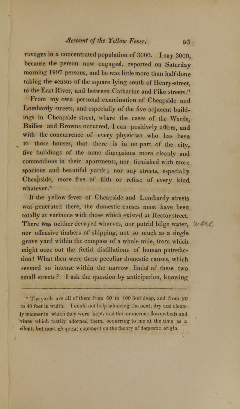 ravages in a concentrated population of 3000. I say 3000, because the person now engaged, reported on Saturday morning 1997 persons, and he was little more than half done taking the census of the square lying south of Henry-street, to the East River, and between Catharine and Pike streets. From my own personal examination of Cheapside and Lombardy streets, and especially of the five adjacent build- ings in Cheapside street, where the cases of the Wards, Bailies and Browns occurred, I can positively affirm, and with the concurrence of every physician who has been to those houses, that there is in no part of the city, five buildings of the same dimensions more cleanly and commodious in their apartments, nor furnished with more spacious and beautiful yards; nor any streets, especially Cheapside, more free of filth or refuse of every kind whatever.* If the yellow fever of Cheapside and Lombardy streets was generated there, the domestic causes must have been totally at variance with those which existed at Rector street. There was neither decayed wharves, nor putrid bilge water, i'4 U nor offensive timbers of shipping, not so much as a single grave yard within the compass of a whole mile, from which might ooze out the foetid distillations of human putrefac- tion ! What then were these peculiar domestic causes, which seemed so intense within the narrow limits* of these two small streets ? I ask the question by anticipation, knowing * The yards are all of them from 60 to 100 feet deep, and from 20 to 40 feet in width. I could not help admiring the neat, dry and clean- ly manner in which they were kept, and the numerous flower-beds and vines which tastily adorned them, occurring- to me at the time as a silent, but most eloquent comment on the theory of darnestic ©rig-in.