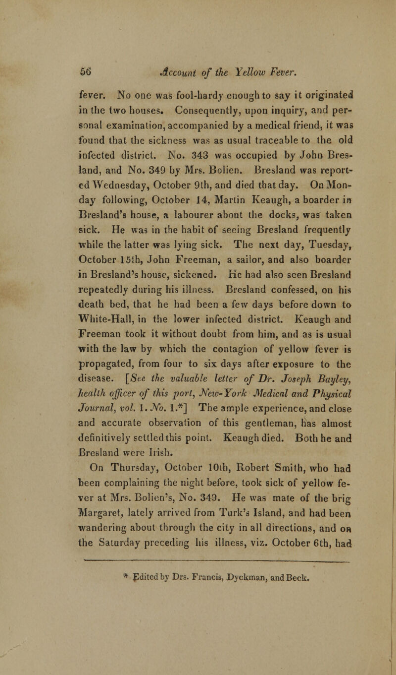 fever. No one was fool-hardy enough to say it originated in the two houses. Consequently, upon inquiry, and per- sonal examination, accompanied by a medical friend, it was found that the sickness was as usual traceable to the old infected district. No. 343 was occupied by John Bres- land, and No. 349 by Mrs. Boiien. Bresland was report- ed Wednesday, October 9lh, and died that day. On Mon- day following, October 14, Martin Keaugh, a boarder in Bresland's house, a labourer about the docks, was taken sick. He was in the habit of seeing Bresland frequently while the latter was lying sick. The next day, Tuesday, October 15th, John Freeman, a sailor, and also boarder in Bresland's house, sickened. Ke had also seen Bresland repeatedly during his illness. Bresland confessed, on his death bed, that he had been a few days before down to White-Hall, in the lower infected district. Keaugh and Freeman took it without doubt from him, and as is usual with the law by which the contagion of yellow fever is propagated, from four to six days after exposure to the disease. [See the valuable letter of Dr. Joseph Bayley, health officer of this port, New-York Medical and Physical Journal, vol. 1. No. 1.*] The ample experience, and close and accurate observation of this gentleman, Has almost definitively settled this point. Keaughdied. Both he and Bresland were Irish. On Thursday, October lOih, Robert Smith, who had heen complaining the night before, took sick of yellow fe- ver at Mrs. Bolien's, No. 349. He was mate of the brig Margaret, lately arrived from Turk's Island, and had been wandering about through the city in all directions, and oh the Saturday preceding his illness, viz. October 6th, had * JSdited by Drs. Francis, Dyckman, and Beck.