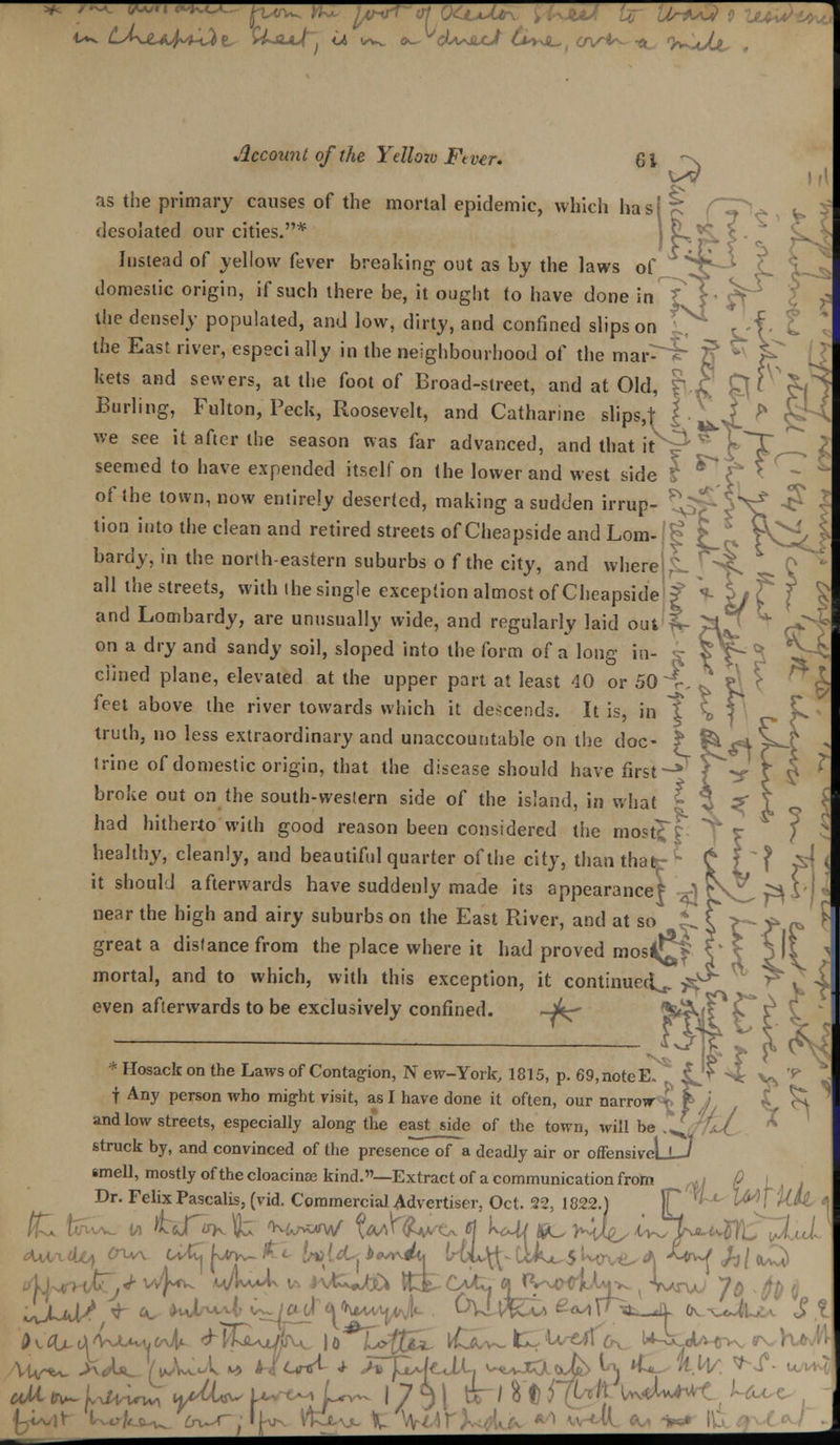 O^AAjt- Account of the Yellozo Ftver. 61 as the primary causes of the mortal epidemic, which ha desolated our cities.* J vL^*v Instead of yellow fever breaking out as by the laws of domestic origin, if such there be, it ought to have done in the densely populated, and low, dirty, and confined slips on the East river, especi ally in the neighbourhood of the mar- kets and sewers, at the foot of Broad-street, and at Old,  Burling, Fulton, Peck, Roosevelt, and Catharine slips,t i we see it after the season was far advanced, and that it seemed to have expended itself on the lower and west side of the town, now entirely deserted, making a sudden irrup- tion into the clean and retired streets of Cheapside and Lorn- bardy, in the north-eastern suburbs o f the city, and where L ^ all the streets, with the single exception almost of Cheapside and Lombardy, are unusually wide, and regularly laid out on a dry and sandy soil, sloped into the form of a long in clined plane, elevated at the upper part at least 40 or 50 i feet above the river towards which it descends. It is, in T S f\ truth, no less extraordinary and unaccountable on the doc- f ^^V^-^ ' trine of domestic origin, that the disease should have first-** • ^V \ | ' broke out on the south-western side of the island, in what ? ^ ^ had hitherto with good reason been considered the mostfr healthy, cleanly, and beautiful quarter of the city, than that- * it should afterwards have suddenly made its appearance? ) near the high and airy suburbs on the East River, and at so * great a distance from the place where it had proved mosi^ mortal, and to which, with this exception, it continued^ ^ even afterwards to be exclusively confined. ~^- * Hosack on the Laws of Contagion, N ew-York, 1815, p. 69, note E. f Any person who might visit, as I have done it often, our narrow I \ and low streets, especially along the east side of the town, will be .^ struck by, and convinced of the presence of a deadly air or offensiveLi—' smell, mostly of the cloacinae kind.—Extract of a communication from _^y 0 \ Dr. Felix Pascalis, (vid. Commercial Advertiser, Oct. 22, 1822.) F 5 ' l^J iiil ,