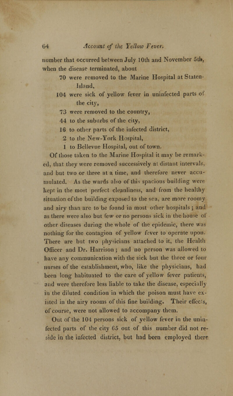 number that occurred between July 10th and November 5th, when the disease terminated, about 70 were removed to the Marine Hospital at Staten- Island, 104 were sick of yellow fever in uninfected parts of the city, 73 were removed to the country, 44 to the suburbs of the city, 16 to other parts of the infected district, 2 to the New-York Hospital, 1 to Bellevue Hospilal, out of town. Of those taken to the Marine Hospilal it may be remark- ed, that they were removed successively at distant intervals, and but two or three at a time, and therefore never accu- mulated. As the wards also of this spacious building were kept in the most perfect cleanliness, and from the healthy situation of the building exposed to the sea, are more roomy and airy than are to be found in most other hospitals; and as there were also but few or no persons sick in the house ol other diseases during the whole of the epidemic, there was nothing for the contagion of yellow fever to operate upon. There are but two physicians attached to it, the Health Officer and Dr. Harrison ; and no person was allowed to have any communication with the sick but the three or four nurses of the establishment, who, like the physicians, had been long habituated to the care of yellow fever patients, and were therefore less liable to take the disease, especially in the diluted condition in which the poison must have ex- isted in the airy rooms of this fine building. Their effects, of course, were not allowed to accompany them. Out of the 104 persons sick of yellow fever in the unin- fected parts of the city 65 out of this number did not re- side in the infected district, but had been employed there