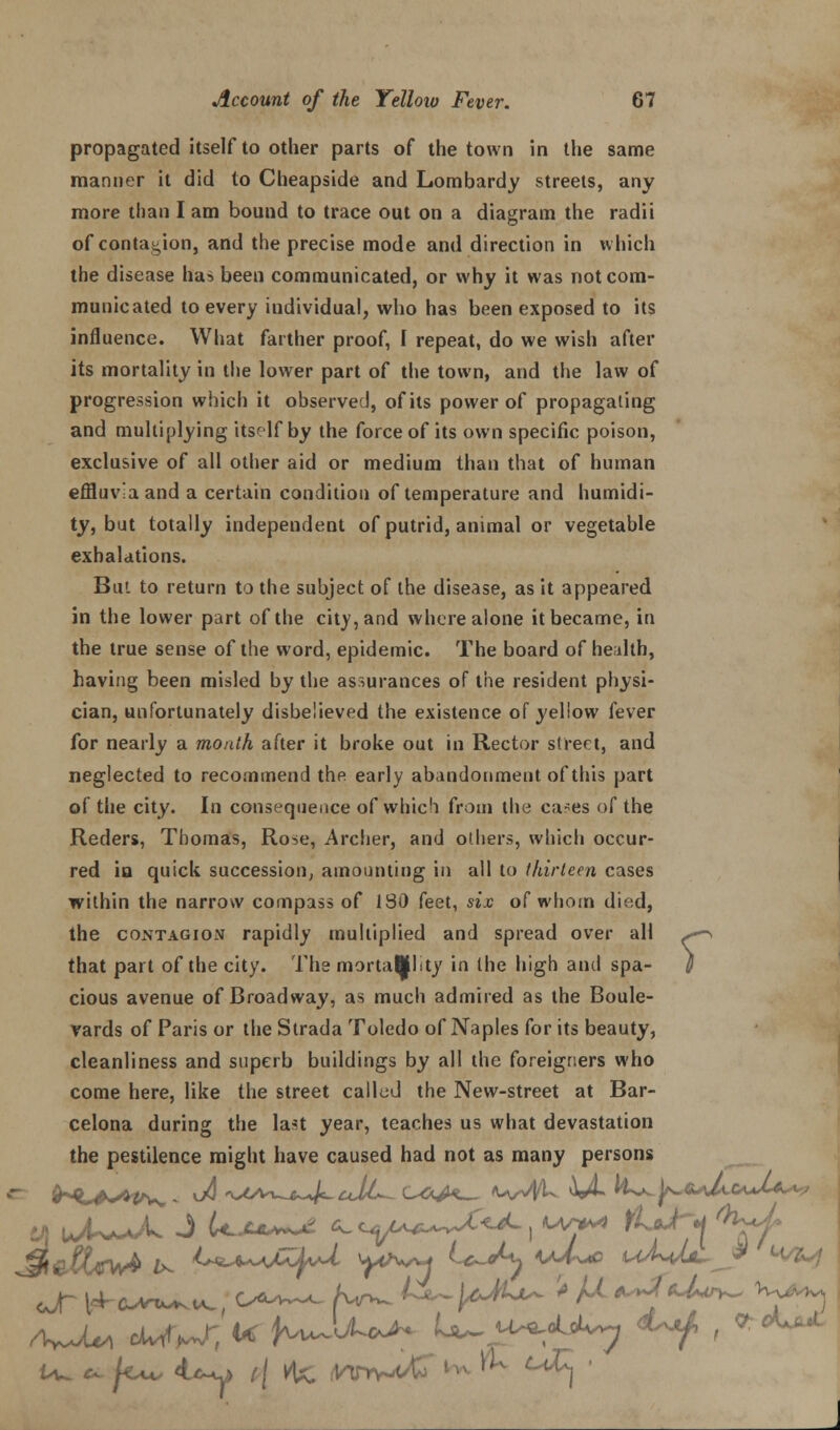 propagated itself to other parts of the town in the same manner it did to Cheapside and Lombardy streets, any more than I am bound to trace out on a diagram the radii of contagion, and the precise mode and direction in which the disease has been communicated, or why it was not com- municated to every individual, who has been exposed to its influence. What farther proof, I repeat, do we wish after its mortality in the lower part of the town, and the law of progression which it observed, of its power of propagating and multiplying itself by the force of its own specific poison, exclusive of all other aid or medium than that of human effluv'a and a certain condition of temperature and humidi- ty, but totally independent of putrid, animal or vegetable exhalations. Bui to return to the subject of the disease, as it appeared in the lower part of the city, and where alone it became, in the true sense of the word, epidemic. The board of health, having been misled by the assurances of the resident physi- cian, unfortunately disbelieved the existence of yeliow fever for nearly a month after it broke out in Rector street, and neglected to recommend the early abandonment of this part of the city. In consequence of whic'i from the ca-es of the Reders, Thomas, Rose, Archer, and others, which occur- red in quick succession, amounting in all to thirteen cases within the narrow compass of 180 feet, six of whom died, the contagion rapidly multiplied and spread over all that part of the city. The mortality in the high and spa- cious avenue of Broadway, as much admired as the Boule- vards of Paris or the Strada Toledo of Naples for its beauty, cleanliness and superb buildings by all the foreigners who come here, like the street called the New-street at Bar- celona during the last year, teaches us what devastation the pestilence might have caused had not as many persons r &VUtyb K ^^-vU^vU y^v^ LcuA* \M^c oWt