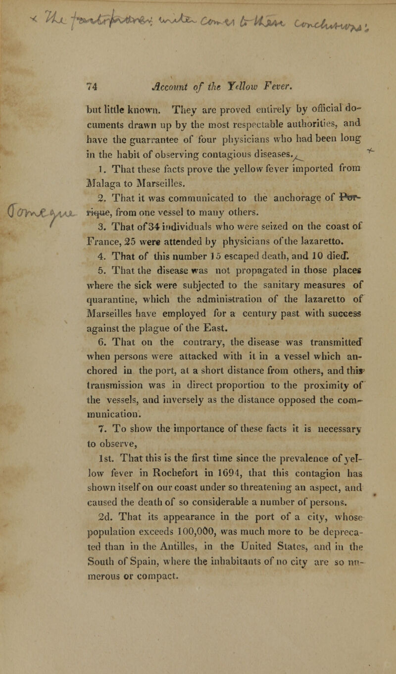 y TIjl -jtvefar^ w>b^ £*>^ brttjiA** C<^cUmm^ ; 74 Account of the Yellow Fever. but little known. They arc proved entirely by official do- cuments drawn up by the most respectable authorities, and have the guarrantee of four physicians who had been long in the habit of observing contagious diseases.^ 1. That these facts prove the yellow fever imported from Malaga to Marseilles. 2. That it was communicated to the anchorage of Ptrr- 0 OY+Jt*fyAX J^pue, from one vessel to many others. 3. That of 34 individuals who were seized on the coast of France, 25 were attended by physicians of the lazaretto. 4. That of this number 15 escaped death, and 10 diecT. 5. That the disease was not propagated in those places where the sick were subjected to the sanitary measures of quarantine, which the administration of the lazaretto of Marseilles have employed for a century past with sugccss against the plague of the East. 6. That on the contrary, the disease was transmitted when persons were attacked with it in a vessel which an- chored in the port, at a short distance from others, and thir transmission was in direct proportion to the proximity of the vessels, and inversely as the distance opposed the com- munication. 7. To show the importance of these facts it is necessary to observe, 1st. That this is the first time since the prevalence of yel- low fever in Rochefort in 1694, that this contagion has shown itself on our coast under so threatening an aspect, and caused the death of so considerable a number of persons. 2d. That its appearance in the port of a city, whose population exceeds 100,000, was much more to be depreca- ted than in the Antilles, in the United States, and in the South of Spain, where the inhabitants of no city are so nu- merous or compact.