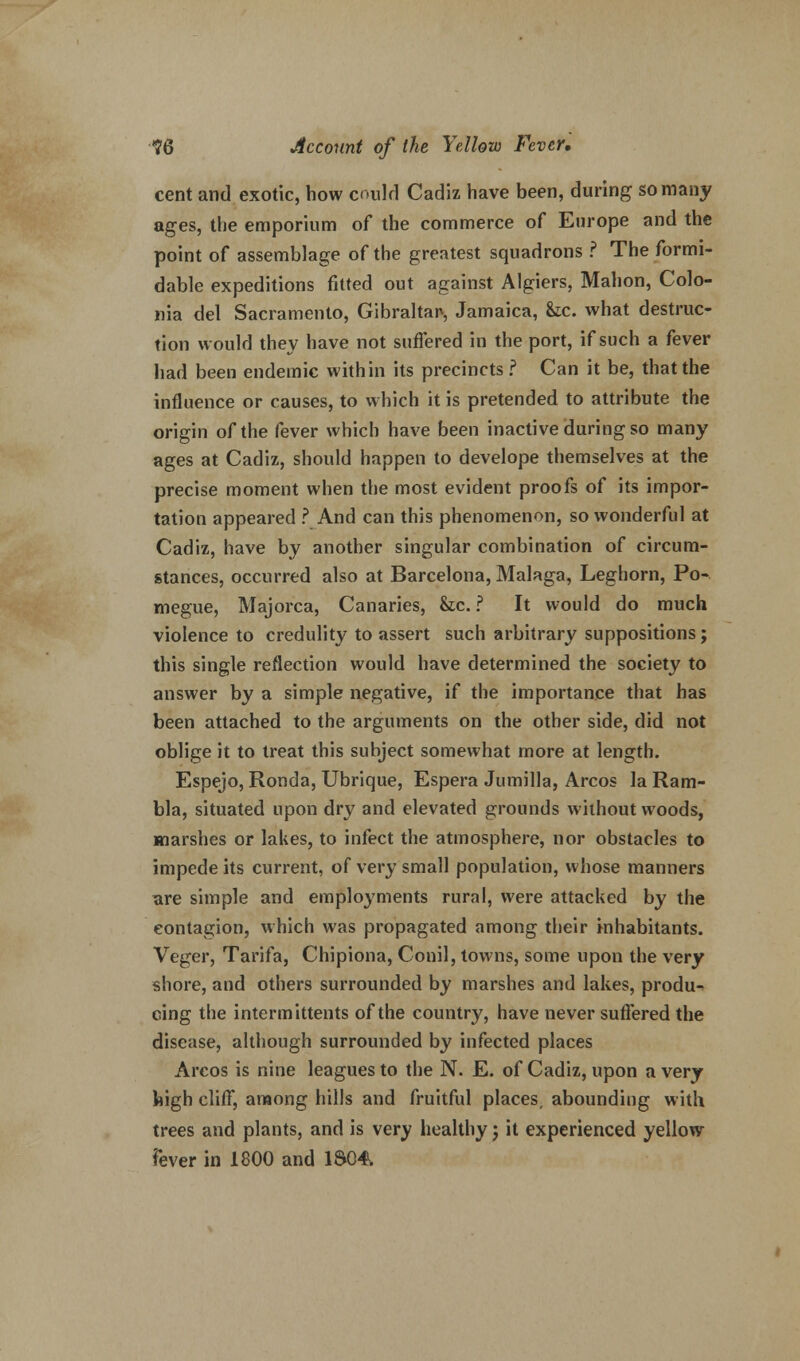 cent and exotic, how coulrl Cadiz have been, during so many ages, the emporium of the commerce of Europe and the point of assemblage of the greatest squadrons ? The formi- dable expeditions fitted out against Algiers, Mahon, Colo- ma del Sacramento, Gibraltar-, Jamaica, &c. what destruc- tion would they have not suffered in the port, if such a fever had been endemic within its precincts ? Can it be, that the influence or causes, to which it is pretended to attribute the origin of the fever which have been inactive during so many ages at Cadiz, should happen to develope themselves at the precise moment when the most evident proofs of its impor- tation appeared ? And can this phenomenon, so wonderful at Cadiz, have by another singular combination of circum- stances, occurred also at Barcelona, Malaga, Leghorn, Po- megue, Majorca, Canaries, he. ? It would do much violence to credulity to assert such arbitrary suppositions; this single reflection would have determined the society to answer by a simple negative, if the importance that has been attached to the arguments on the other side, did not oblige it to treat this subject somewhat more at length. Espejo, Ronda, Ubrique, Espera Jumilla, Arcos la Ram- bla, situated upon dry and elevated grounds without woods, marshes or lakes, to infect the atmosphere, nor obstacles to impede its current, of very small population, whose manners are simple and employments rural, were attacked by the contagion, which was propagated among their inhabitants. Veger, Tarifa, Chipiona, Conil, towns, some upon the very shore, and others surrounded by marshes and lakes, produ-» cing the intermittents of the country, have never suffered the disease, although surrounded by infected places Arcos is nine leagues to the N. E. of Cadiz, upon a very high cliff, among hills and fruitful places, abounding with trees and plants, and is very healthy j it experienced yellow fever in 1800 and 1S04.