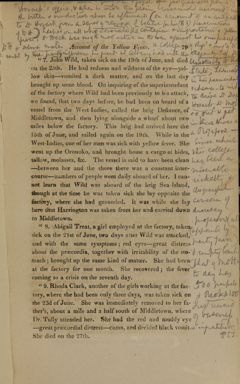 '  7. John Wild, taken sick on the 19th of June, and died £(^>&nX on the 2oth. He had redness and vvildness of the eye—yel- fh~hf~jjAtttdd low skin—vomited a dark matter, and on the last day -r~] J^/LtJ brought up some blood. On inquiring of the superintendent 1 r~ t^Jj of the factory where Wild had been previously to his attack, JuA^ J? JboJL we found, that two days before, he had been on board of a y^.L7r->h W${ vessel from the West-Indies, called the brig Defiance, of ^tpljh I Middletown, and then lying alongside a wharf about two 1*- */' miles below the factory. This brig had arrived here the W' ~^ 16th of June, and sailed again on the 19th. While in the ^ % I l7~. West-Indies, one of her men was sick with yellow fever. She r^y**** went up the Oronoko, and brought home a cargo o( hides, I tallow, molasses, &c. The vessel is said to havt been clean ,'. /. ; ' —between her and the shore there was a constant inter- !K.trf<-.. *■ ■ course—numbers of people went daily aboard of her. I can- not learn that Wild was aboard of the brig Sea Island, though at the time he was taken sick she lay opposite the ( feetory, where she had grounded. It was while she lay ^r^vt here that Harrington was taken from her and carried down k^vwi^u to Middletown. b~t1*L*/tn  8. Abigail Treat, a girl employed at the factory, taken, , . ' sick on the 21st of June, two days alter Wild was attacked,^ ' , ' and with the same symptoms; red eyes—great distress- ' It a about the praecordia, together with irritability of the st©-^ t^-Jj mach ; brought up the same kind of matter. She had been at the factory for one month. She recovered j the fever corning to a crisis on the seventh day.  9. Rhoda Clark, another of the girls working at the fac- J?6 $ Y^y\^h tory, where she had been only three days, was taken sick on -J ^Uvr^ *&& the 23d of June. She was immediately removed to her fa- ther's, about a mile and a half south of Middletown, where / Dr. Tully attended her. She had the red and muddy eye —great precordial distress—coma, and decided black vomits <*+-t^A.l- She died on the 27th.