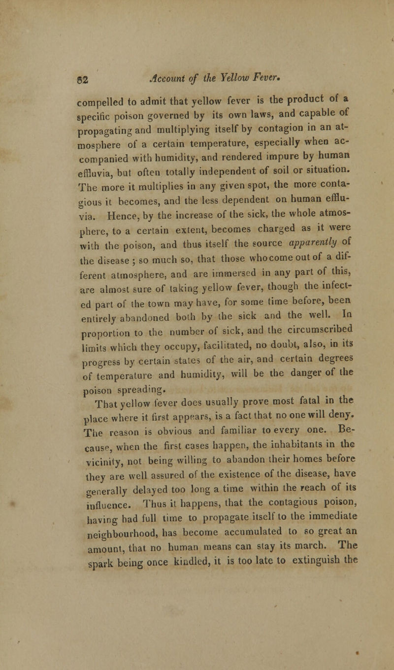 compelled to admit that yellow fever is the product of a specific poison governed by its own laws, and capable of propagating and multiplying itself by contagion in an at- mosphere of a certain temperature, especially when ac- companied with humidity, and rendered impure by human effluvia, but often totally independent of soil or situation. The more it multiplies in any given spot, the more conta- gious it becomes, and the less dependent on human efflu- via. Hence, by the increase of the sick, the whole atmos- phere, to a certain extent, becomes charged as it were with the poison, and thus itself the source apparently of the disease ; so much so, that those who come out of a dif- ferent atmosphere, and are immersed in any part of this, are almost sure of taking yellow fever, though the infect- ed part of the town may have, for some time before, been entirely abandoned both by the sick and the well. In proportion to the number of sick, and the circumscribed limits which they occupy, facilitated, no doubt, also, in its progress by certain states of the air, and certain degrees of temperature and humidity, will be the danger of the poison spreading. That yellow fever does usually prove most fatal in the place where it tirst appears, is a fact that no one will deny. The reason is obvious and familiar to every one. Be- cause, when the first cases happen, the inhabitants in the vicinity, not being willing to abandon their homes before they are well assured of the existence of the disease, have generally delayed too long a time within the reach of its influence. Thus it happens, that the contagious poison, having had full time to propagate itself to the immediate neighbourhood, has become accumulated to so great an amount, that no human means can stay its march. The spark being once kindled, it is too late to extinguish the