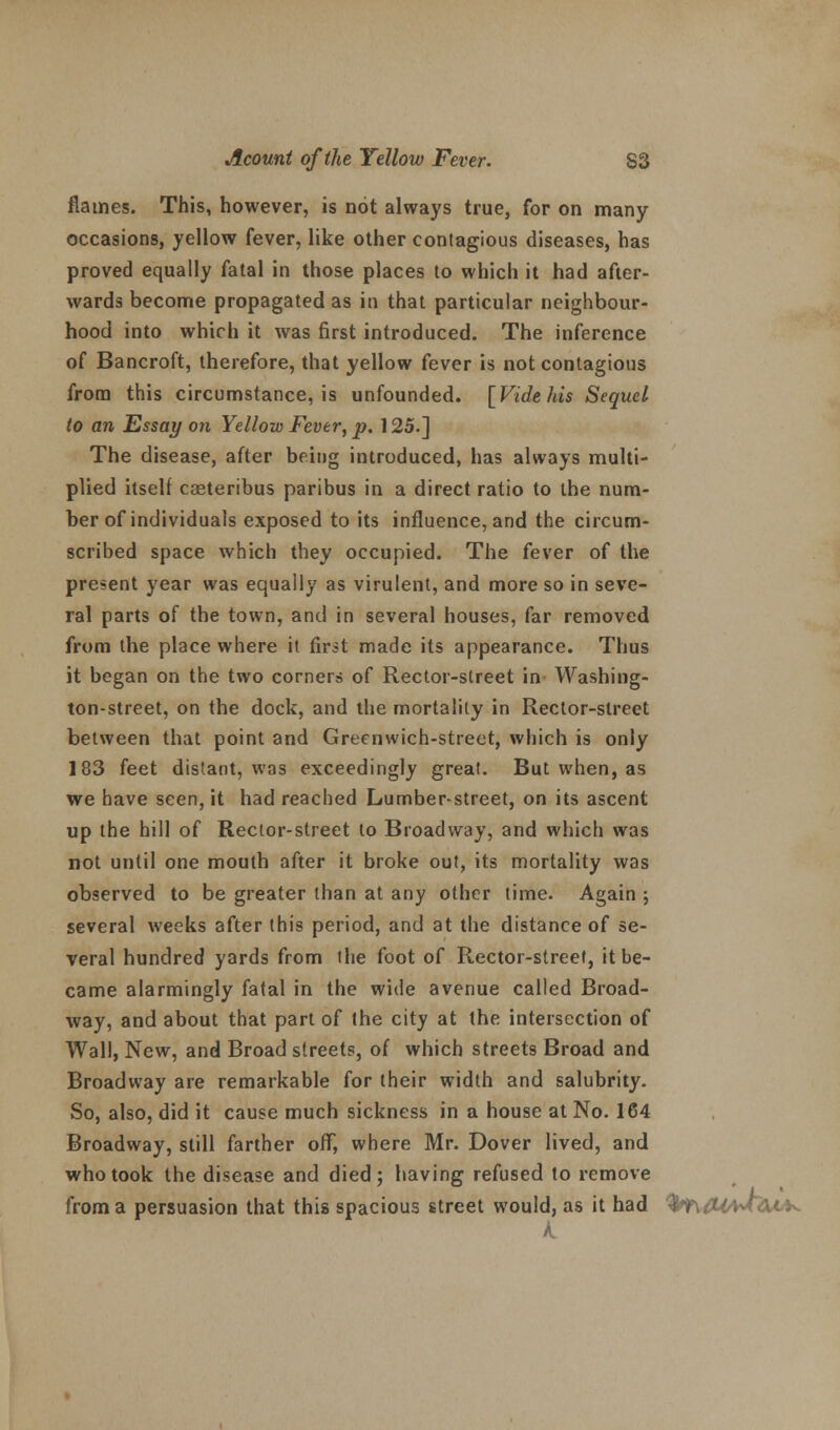 flames. This, however, is not always true, for on many occasions, yellow fever, like other contagious diseases, has proved equally fatal in those places to which it had after- wards become propagated as in that particular neighbour- hood into which it was first introduced. The inference of Bancroft, therefore, that yellow fever is not contagious from this circumstance, is unfounded. [Vide his Sequel to an Essay on Yellow Fever, p. 125.] The disease, after being introduced, has always multi- plied itself casteribus paribus in a direct ratio to the num- ber of individuals exposed to its influence, and the circum- scribed space which they occupied. The fever of the present year was equally as virulent, and more so in seve- ral parts of the town, and in several houses, far removed from the place where it first made its appearance. Thus it began on the two corners of Rector-street in Washing- ton-street, on the dock, and the mortality in Rector-street between that point and Greenwich-street, which is only 183 feet distant, was exceedingly great. But when, as we have seen, it had reached Lumber-street, on its ascent up the hill of Rector-street to Broadway, and which was not until one mouth after it broke out, its mortality was observed to be greater than at any other time. Again ; several weeks after this period, and at the distance of se- veral hundred yards from the foot of Rector-street, it be- came alarmingly fatal in the wide avenue called Broad- way, and about that part of the city at the intersection of Wall, New, and Broad streets, of which streets Broad and Broadway are remarkable for their width and salubrity. So, also, did it cause much sickness in a house at No. 164 Broadway, still farther off, where Mr. Dover lived, and who took the disease and died; having refused to remove from a persuasion that this spacious street would, as it had -^^IM&tK