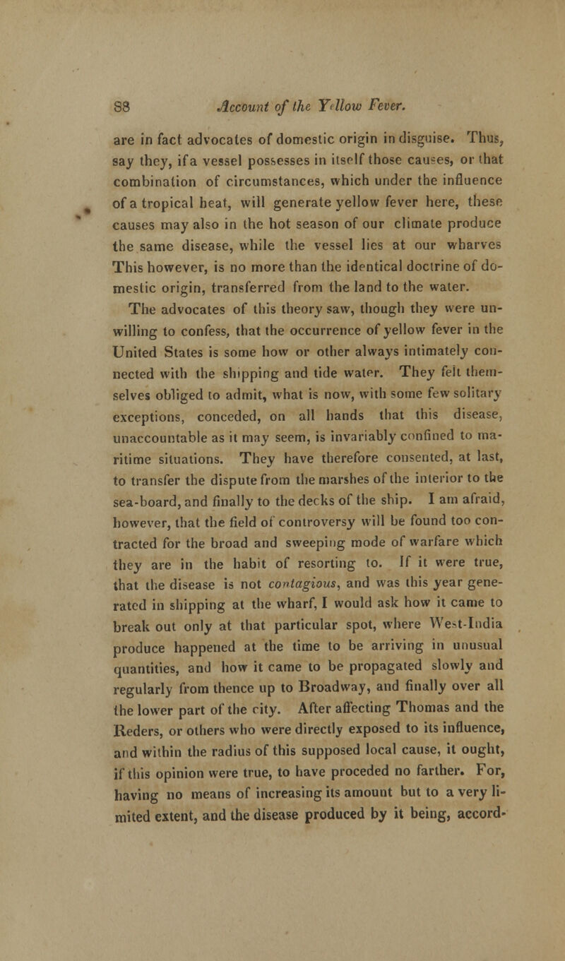 are in fact advocates of domestic origin in disguise. Thus? say they, if a vessel possesses in itself those causes, or that combination of circumstances, which under the influence of a tropical beat, will generate yellow fever here, these causes may also in the hot season of our climate produce the same disease, while the vessel lies at our wharves This however, is no more than the identical doctrine of do- mestic origin, transferred from the land to the water. The advocates of this theory saw, though they were un- willing to confess, that the occurrence of yellow fever in the United States is some how or other always intimately con- nected with the shipping and tide water. They (eh them- selves obliged to admit, what is now, with some few solitary exceptions, conceded, on all hands that this disease, unaccountable as it may seem, is invariably confined to ma- ritime situations. They have therefore consented, at last, to transfer the dispute from the marshes of the interior to the sea-board, and finally to the decks of the ship. I am afraid, however, that the field of controversy will be found too con- tracted for the broad and sweeping mode of warfare which they are in the habit of resorting to. If it were true, that the disease is not contagious, and was this year gene- rated in shipping at the wharf, I would ask how it came to break out only at that particular spot, where West-India produce happened at the time to be arriving in unusual quantities, and how it came to be propagated slowly and regularly from thence up to Broadway, and finally over all the lower part of the city. After affecting Thomas and the Reders, or others who were directly exposed to its influence, and within the radius of this supposed local cause, it ought, if this opinion were true, to have proceded no farther. For, having no means of increasing its amount but to a very li- mited extent, and the disease produced by it being, accord-