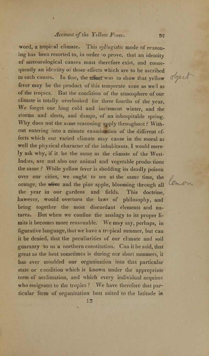 word, a tropical climate. This syllogistic mode of reason- ing has been resorted to, in order <o prove, that an identity of meteorological causes must therefore exist, and conse- quently an identity of those effects which are to be ascribed to such causes. In fine, the effiajTwas lo show that yellow CM^cJ^ fever may be the product of this temperate zone as we I as of the tropics. But the condition of the atmosphere of our climate is totally overlooked for three fourths of the year. We forget our long cold and inclement winter, and the storms and sleets, and damps, of an inhospitable spring. Why does not the same reasoning apply throughout ? With- out entering into a minute examination of the different ef- fects which our varied climate may cause in the moral as well the physical character of the inhabitants, I would mere- ly ask why, if it be the same as the climate of the West- Indies, are not also our animal and vegetable productions the same ? While yellow fever is shedding its deadly poison over our cities, we ought to see at the same time, the /? orange, the »£i*e and the pine apple, blooming through all (-^k^*^- the year in our gardens and fields. This doctrine, hawever, would overturn the laws of philosophy, and bring together the most discordant elements and na- tures. But when we confine the analogy to its proper li- mits it becomes more reasonable. We may say, perhaps, in figurative language, that we have a tropical summer, but can it be denied, that the peculiarities of our climate and soil guaranty to us a northern constitution. Can it be said, that great as the heat sometimes is during our short summers, it has ever moulded our organization into that particular state or condition which is known under the appropriate term of acclimation, and which every individual acquires who emigrates to the tropics ? We have therefore that par- ticular form of organization best suited to the latitude in