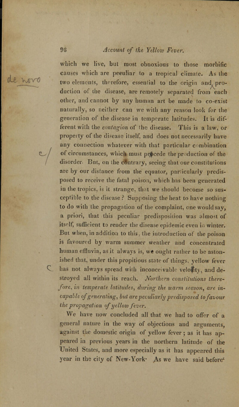 which we live, but most obnoxious to those morbific causes which are peculiar to a tropical climaie. As the two elements, therefore, essential to the origin and. pro- duction of the disease; are remotely separated from each other, and cannot by any human art be made to co-exist naturally, so neither can we with any reason look for the generation of the disease in temperate latitudes. It is dif- ferent with the contagion of the disease. This is a law, or property of the di.-ease itself, and does not necessarily have any connection whatever with that particular combination C_>/ of circumstances, which must precede the production of the / disorder. But, on the contrary, seeing that our constitutions are by our distance from the equator, particularly predis- posed to receive the fatal poison, which has been generated in the tropics, is it strange, that we should become so sus- ceptible to the disease ? Supposing the heat to have nothing to do with the propagation of the complaint, one would say, a priori, that this peculiar predisposition was almost of itsr-lf, sufficient to render the disease epidemic even in winter. But when, in addition to this, the introduction of the poison is favoured by warm summer weather and concentrated human effluvia, as it always is, we ought rather to be aston- ished that, under this propitious state of things, yellow fever Q has not always spread with inconceivable velocity, and de- stroyed all within its reach. Northern constitutions there- fore, in temperate latitudes, during the zearm season, are in- capable of generating, but are peculiarly predisposed to favour the propagation of yell ozo fever. We have now concluded all that we had to offer of a general nature in the way of objections and arguments, against the domestic origin of yellow fever ; as it has ap- peared in previous years in the northern latitude of the United States, and more especially as it has appeared this year in the city of New-York- As we have said before'