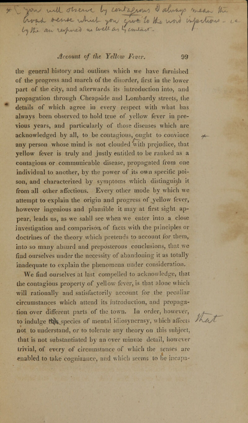 O^u-u^L ihtsv^M- u/U-cot- yr^j iyAAr& 1a> /£& lvfiv« V*M*Jjl<; Account of Ike Yellcw Fiver. 99 the general history and outlines which we have furnished of the progress and inarch of the disorder, first in the lower part of the city, and afterwards its introduction into, and propagation through Cheapside and Lombardy streets, the details of which agree in every respect with what has always been observed to hold true of yellow fever in pre- vious years, and particularly of those diseases which are acknowledged bv all, to be contagious, ought to convince ^ any person whose mind is not clouded with prejudice, that yellow fever is truly and justly entitled to be ranked as a contagious or communicable disease, propagated from one individual to another, by the power of its own specific poi- son, and characterized by symptoms which distinguish it from all other affections. Every other mode by which we attempt to explain the origin and progress of yellow fever, however ingenious and plausible it may at first sight ap- pear, leads us, as we sahll see when we enter into a close investigation and comparison of facts with the piinciples or doctrines of the theory which pretends to account for them, into so many absurd and preposterous conclusions, that we find ourselves under the necessity of abandoning it as totally inadequate to explain the phenomena under consideration. We find ourselves at last compelled to acknowledge, that the contagious property of yellow fever, is that alone which will rationally and satisfactorily account for the peculiar circumstances which attend its introduction, and propaga- tion over different parts of the town. In order, however, to indulge tft^species of mental idiosyncrasy, which affects not to understand, or to tolerate any theory on this subject, that is not substantiated by an over minute detail, however tfXf trivial, of every of circumstance of which the senses are enabled to take cognizance, and which seems to be nica'pa-