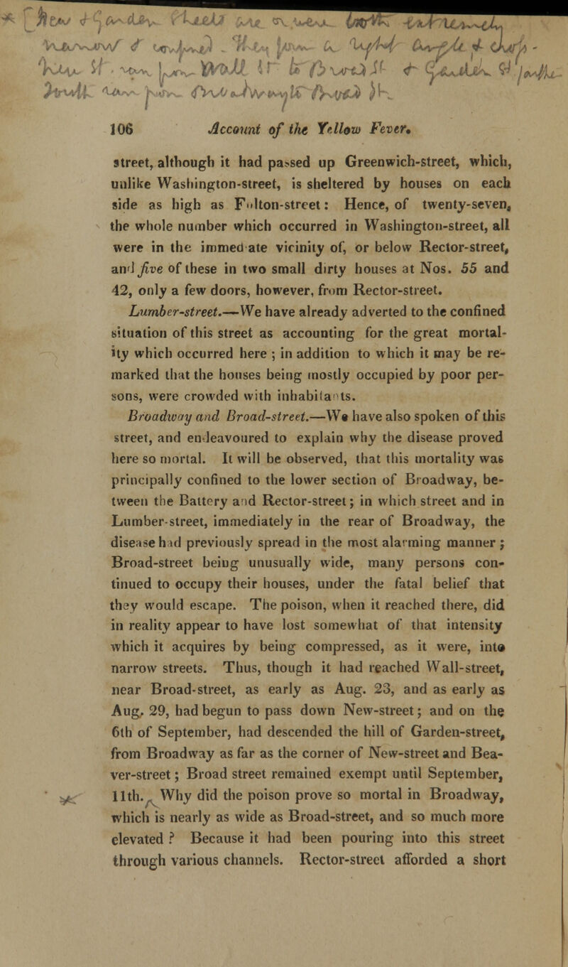 street, although it had parsed up Greenwich-street, which, unlike Washington-street, is sheltered by houses on each side as high as Flton-strcet: Hence, of twenty-seven, the whole number which occurred in Washington-street, all were in the immed ate vicinity of, or below Rector-street, an'Jjfoe of these in two small dirty houses at Nos. 55 and 42, only a few doors, however, from Rector-street. Lumber-street.—-We have already adverted to the confined situation of this street as accounting for the great mortal- ity which occurred here ; in addition to which it may be re- marked that the houses being mostly occupied by poor per- sons, were crowded with inhabitants. Broadway and Broad-street.—W« have also spoken of this street, and endeavoured to explain why the disease proved here so mortal. It will be observed, that this mortality wa& principally confined to the lower section of Broadway, be- tween the Battery and Rector-street; in which street and in Lumber-street, immediately in the rear of Broadway, the disease had previously spread in the most alarming manner; Broad-street beiug unusually wide, many persons con- tinued to occupy their houses, under the fatal belief that they would escape. The poison, when it reached there, did in reality appear to have lost somewhat of that intensity which it acquires by being compressed, as it were, into narrow streets. Thus, though it had reached Wall-street, near Broad-street, as early as Aug. 23, and as early as Aug. 29, had begun to pass down New-street; and on the 6th of September, had descended the hill of Garden-street, from Broadway as far as the corner of New-street and Bea- ver-street ; Broad street remained exempt until September, ' ^ 11th. _ Why did the poison prove so mortal in Broadway, which is nearly as wide as Broad-street, and so much more elevated ? Because it had been pouring into this street through various channels. Rector-street afforded a short