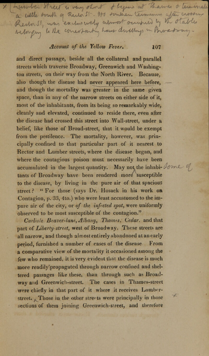 Oj  U vV**} fUr>Jt ^ l<Jf+~* fjf' *L*A*4* & lis* Account of the Yellow Fever, 107 and direct passage, beside all the collateral and parallel streets which traverse Broadway, Greenwich and Washing- ton streets, on their way from the North River. Because, also though the disease had never appeared here before, and though the mortality was greater in the same given space, than in any of the narrow streets on either side of it, most of the inhabitants, from its being so remarkably wide, cleanly and elevated, continued to reside there, even after the disease had crossed this street into Wall-street, under a belief, like those of Broad-street, that it would be exempt from the pestilence. The mortality, however, was prin- cipally confined to that particular part of it nearest to Rector and Lumber streets, where the disease began, and where the contagious poison must necessarily have been accumulated in the largest quantity. May not the inhabi-i^^^ ^ tants of Broadway have been rendered more susceptible to the disease, by living in the pure air of that spacious street ?  For those (says Dr. Hosack in his work on Contagion, p. 33, 4to.) who were least accustomed to the im- pure air of the city, or of the infected spot, were uniformly observed to be most susceptible of the contagion. Carlisle Beaver-lane, Albany, Thames, Cedar, and that part o{ Liberty-street, west of Broadway. These streets are all narrow, and though almost entirely abandoned at an early period, furnished a number of cases of the disease From a comparative view of the mortality it occasioned among the few who remained, it is very evident that the disease is much more readily'propagated through narrow confined and shel- tered passages like these, than through such as Broad- way and Greenwich-street. The cases in Thames-street were chiefly in that part of it where it receives Lumber- street. ^Those in the other streets were principally in those sections of them joining Greenwich-sireet, and therefore