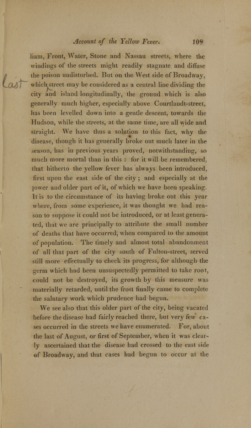 liam, Front, Water, Stone and Nassau streets, where the windings of the streets might readily stagnate and diffuse the poison undisturbed. But on the West side of Broadway, Oidl which street may be considered as a central line dividing the city and island longitudinally, the ground which is also generally much higher, especially above Courtlandt-street, has been levelled down into a gentle descent, towards the Hudson, while the streets, at the same time, are all wide and straight. We have thus a solution to this fact, why the disease, though it has generally broke out much later in the season, has in previous years proved, notwithstanding, so much more mortal than in this : for it will be remembered, that hitherto the yellow fever has always been introduced, first upon the east side of the city ; and especially at the jower and older part of it, of which we have been speaking. It is to the circumstance of its having broke out this year where, from some experience, it was thought we had rea- son to suppose it could not be introduced, or at least genera- ted, that we are principally to attribute the small number of deaths that have occurred, when compared to the amount of population. The timely and almost total abandonment of all that part of the city south of Fulton-street, served still more effectually to check its progress, for although the germ which had been unsuspectedly permitted to take root, could not be destroyed, its growth by this measure was materially retarded, until the frost finally came to complete the salutary work which prudence had begun. We see also that this older part of the city, being vacated before the disease had fairly reached there, but very k\\ ca- ses occurred in the streets we have enumerated. For, about the last of August, or first of September, when it was clear- ly ascertained that the disease had crossed to the east side of Broadway, and that cases had begun to occur at the