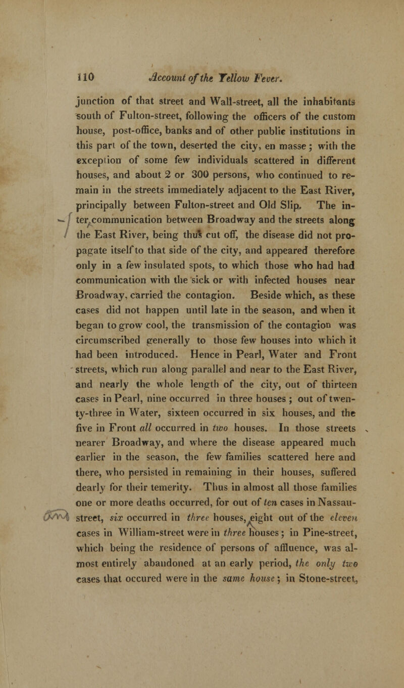 junction of that street and Wall-street, all the inhabitants south of Fulton-street, following the officers of the custom house, post-office, banks and of other public institutions in this part of the town, deserted the city, en masse; with the exception of some few individuals scattered in different houses, and about 2 or 300 persons, who continued to re- main in the streets immediately adjacent to the East River, principally between Fulton-street and Old Slip. The in- wf ter.communication between Broadway and the streets along / the East River, being thul cut off, the disease did not pro- pagate itself to that side of the city, and appeared therefore only in a few insulated spots, to which those who had had communication with the sick or with infected houses near Broadway, carried the contagion. Beside which, as these cases did not happen until late in the season, and when it began to grow cool, the transmission of the contagion was circumscribed generally to those few houses into which it had been introduced. Hence in Pearl, Water and Front streets, which run along parallel and near to the East River, and nearly the whole length of the city, out of thirteen cases in Pearl, nine occurred in three houses ; out of twen- ty-three in Water, sixteen occurred in six houses, and the five in Front all occurred in two houses. In those streets nearer Broadway, and where the disease appeared much earlier in the season, the few families scattered here and there, who persisted in remaining in their houses, suffered dearly for their temerity. Thus in almost all those families one or more deaths occurred, for out of ten cases in Nassau- ' ' ' street, six occurred in three houses, fight out of the eleven cases in William-street were in three houses; in Pine-street, which being the residence of persons of affluence, was al- most entirely abandoned at an early period, the only two cases that occured were in the same house; in Stone-street,