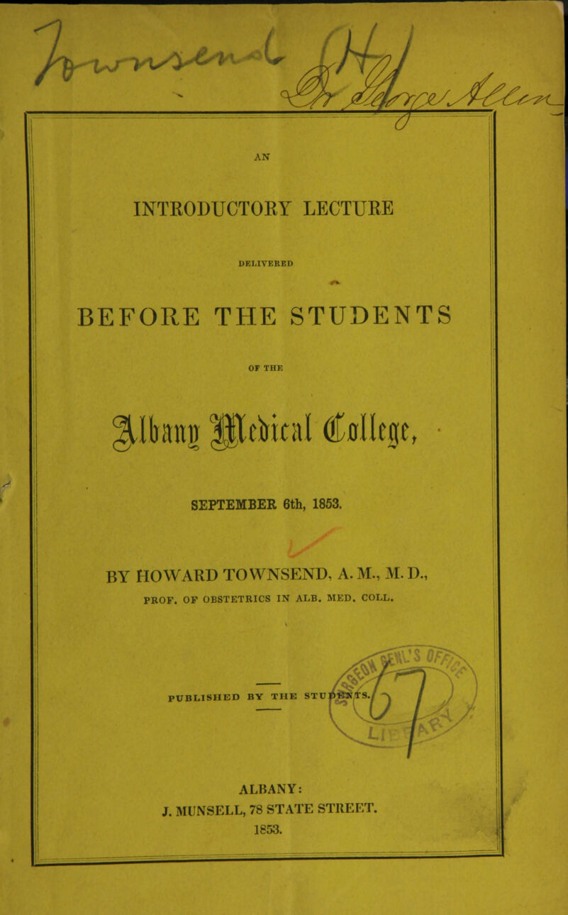 /^urvv4^t'0(' '^fe- AN INTRODUCTORY LECTURE DELIVERED BEFORE THE STUDENTS tbaitu Metrical (Mlege, SEPTEMBER 6th, 1853. BY HOWARD TOWNSEND, A. M., M. D., PROF. OF OBSTETRICS IN ALB. MED. COLL. PUBLISHED BY THE STU ALBANY: J. MUNSELL, 78 STATE STREET. 1853.