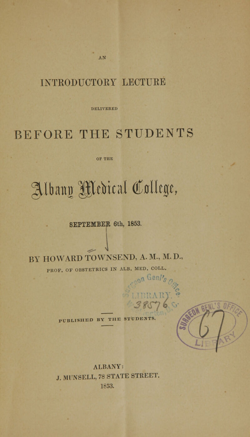 AN INTRODUCTORY LECTURE DELIVERED BEFORE THE STUDENTS glbimii ffttUial (Mcge, X BY HOWARD TOWNSEND, A. M., M.D. PROF. OF OBSTETRICS IN ALB. MED. COLL. JfSJb- PUBLISHED BY THE STUDENTS. ALBANY: J. MUNSELL, 78 STATE STREET. 1S53.