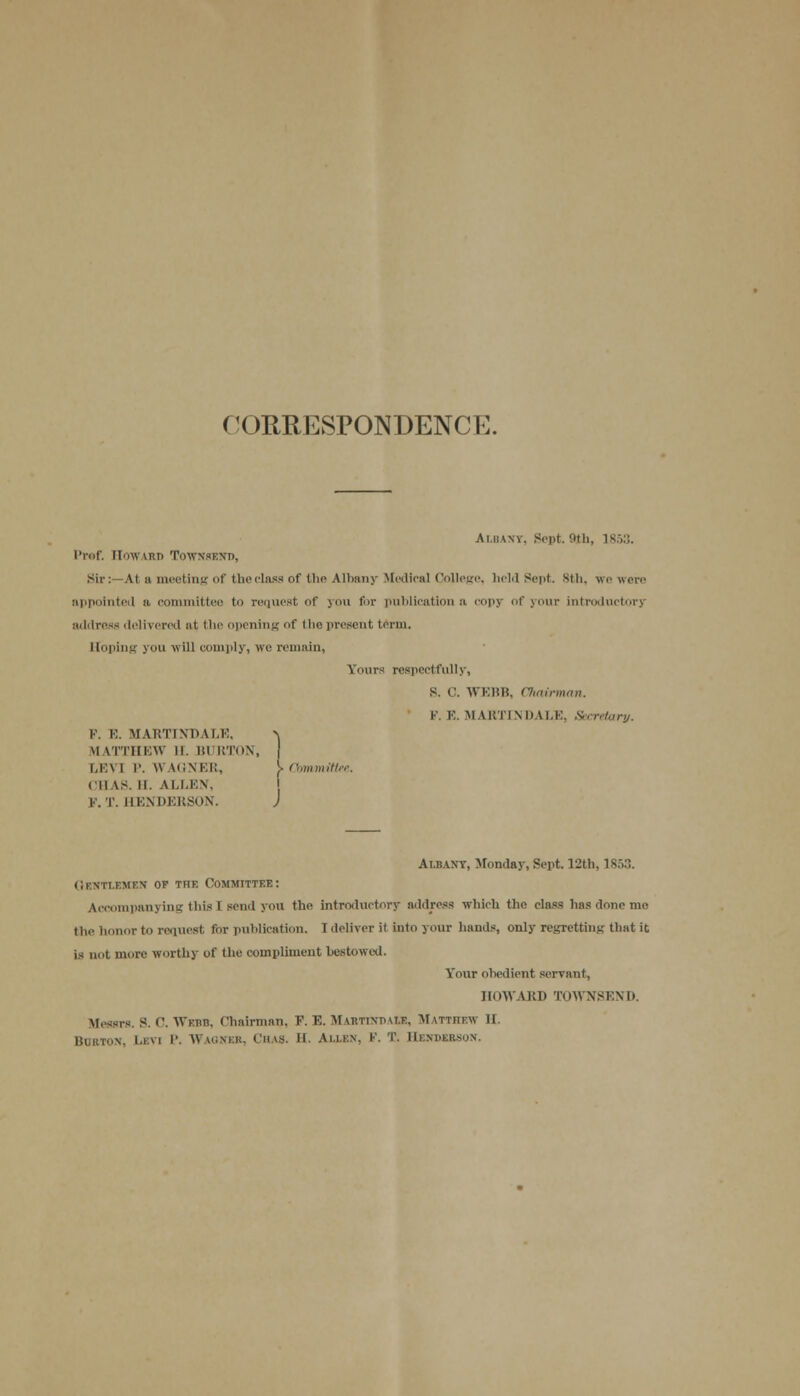 ( '<H1RESP0NDENCE. Albany, Sept. 9th, is:,:;. I'lof. Flow IRD ToWNSEND, Sir: At a meeting of the class of the Albany Medical College, held Sept. 8th, we were appointed a committee to request of you for publication a copj of your introductory address delivered »t the opening of the present term. Hoping you will comply, we remain, Yours respectfully, s. c. WEBB, Chairman. V. ¥.. MARTINDALE, Secretary. V. E. MARTINDALE, -v MATTHEW II. BURTON, | LEVI P. WAGNER, j> Committee. (MAS. II. ALLEN, K. T. HENDERSON. J Albany, Monday, Sept. 12th. is;,:;. GENTLEMEN of the Committee: Accompanying this ] son.! you the introductory address which tho class has done me the honor to request for publication. Ideliveril Into your hands, only regretting that it is not more worthy of the compliment bestowal. Your obedient servant, HOWARD TOWNSEND. Messrs. S. C. Webb, Chairman, P. E. Martdjdaiz, Matthew II. Burton, Levi P. Waqner, Chas. H. Allen, F. T. Hendj