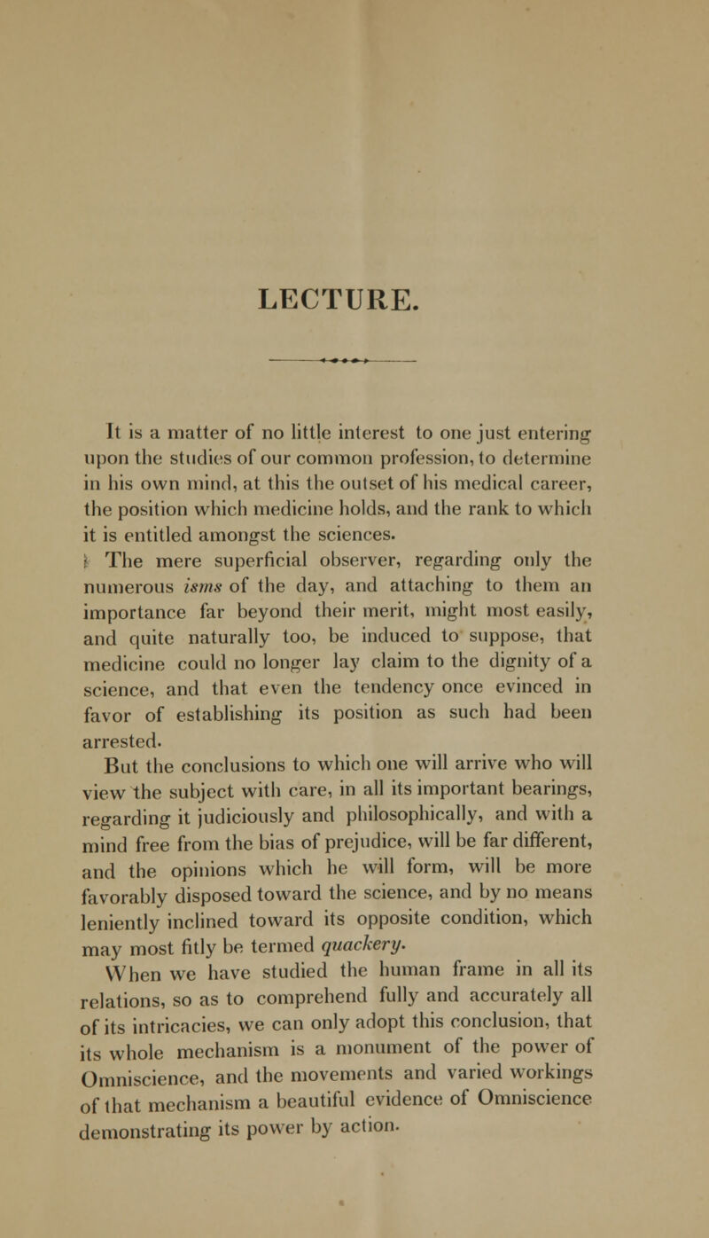 LECTURE. It is a matter of no little interest to one just entering1 upon the studies of our common profession, to determine in his own mind, at this the outset of his medical career, the position which medicine holds, and the rank to which it is entitled amongst the sciences. I The mere superficial observer, regarding only the numerous isms of the day, and attaching to them an importance far beyond their merit, might most easily, and quite naturally too, be induced to suppose, that medicine could no longer lay claim to the dignity of a science, and that even the tendency once evinced in favor of establishing its position as such had been arrested. But the conclusions to which one will arrive who will view the subject with care, in all its important bearings, regarding it judiciously and philosophically, and with a mind free from the bias of prejudice, will be far different, and the opinions which he will form, will be more favorably disposed toward the science, and by no means leniently inclined toward its opposite condition, which may most fitly be termed quackery. When we have studied the human frame in all its relations, so as to comprehend fully and accurately all of its intricacies, we can only adopt this conclusion, that its whole mechanism is a monument of the power of Omniscience, and the movements and varied workings of that mechanism a beautiful evidence of Omniscience demonstrating its power by action.