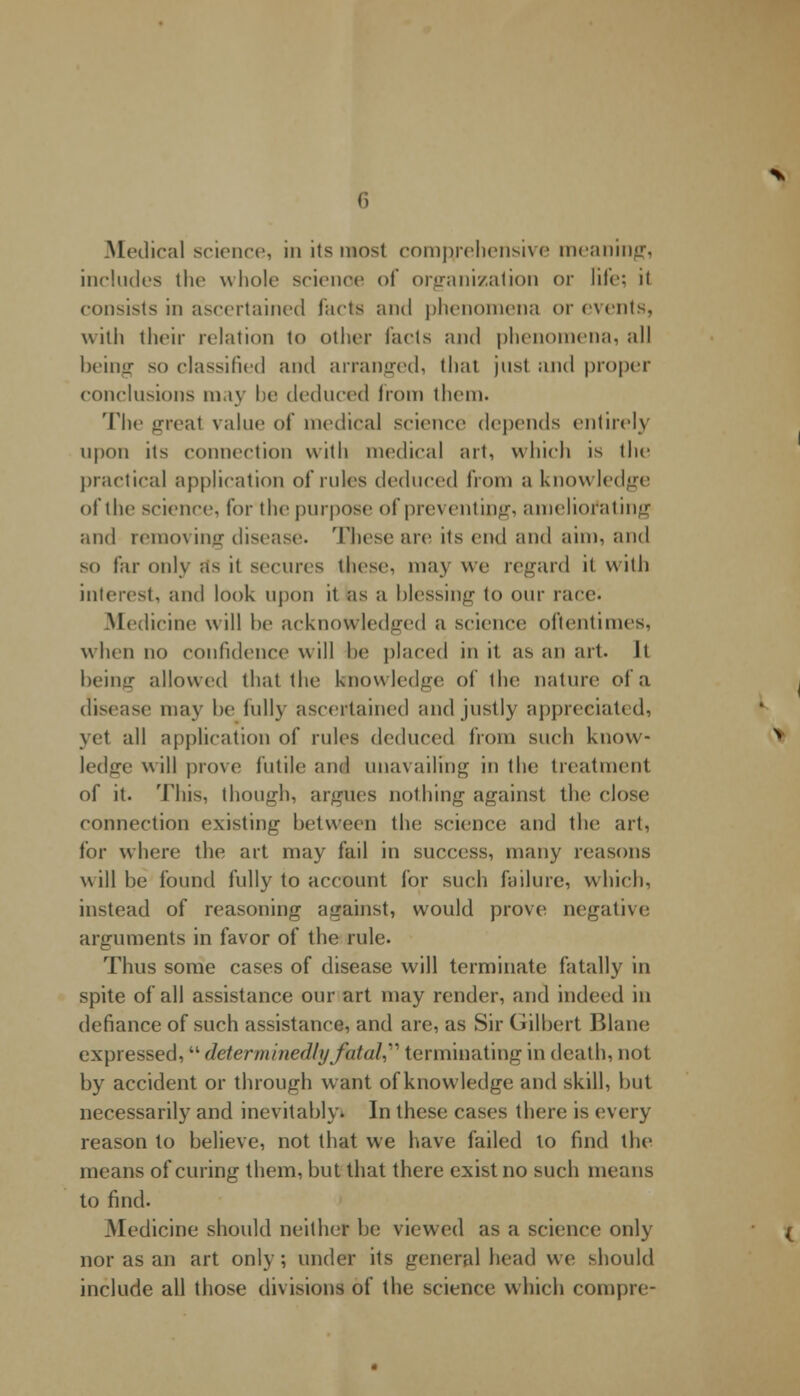 .Medical science, in its most comprehensive meaning, includes the whole science of organization or life; it consists in ascertained facts and phenomena or events, with their relation to other Tacts and phenomena, all being so classified and arranged, that just and proper conclusions may be deduced from them. The ureal value of medical science depends entirely upon its connection with medical art, which is the practical application of rules deduced from a knowledge of the science, lor the purpose of preventing, ameliorating and removing disease. These are its end and aim, and so far only as it secures these, may we regard it with interest, and look upon it as a blessing to our race. Medicine will he acknowledged a science oftentimes. when no confidence will he placed in it as an art. It being allowed that the knowledge of the nature of a disease may he fully ascertained and justly appreciated, yet all application of rules deduced from such know- ledge will prove futile and unavailing in the treatment of it. This, though, argues nothing against the close connection existing between the science and the art, for where the art may fail in success, many reasons will be found fully to account for such failure, which, instead of reasoning against, would prove negative arguments in favor of the rule. Thus some cases of disease will terminate fatally in spite of all assistance our art may render, and indeed in defiance of such assistance, and are, as Sir Gilbert Blane expressed, determinedly fatal, terminating in death, not by accident or through want of knowledge and skill, but necessarily and inevitably* In these cases there is every reason to believe, not that we have failed to find the means of curing them, but that there exist no such means to find. Medicine should neither be viewed as a science only nor as an art only; under its general head we should include all those divisions of the science which corapre-