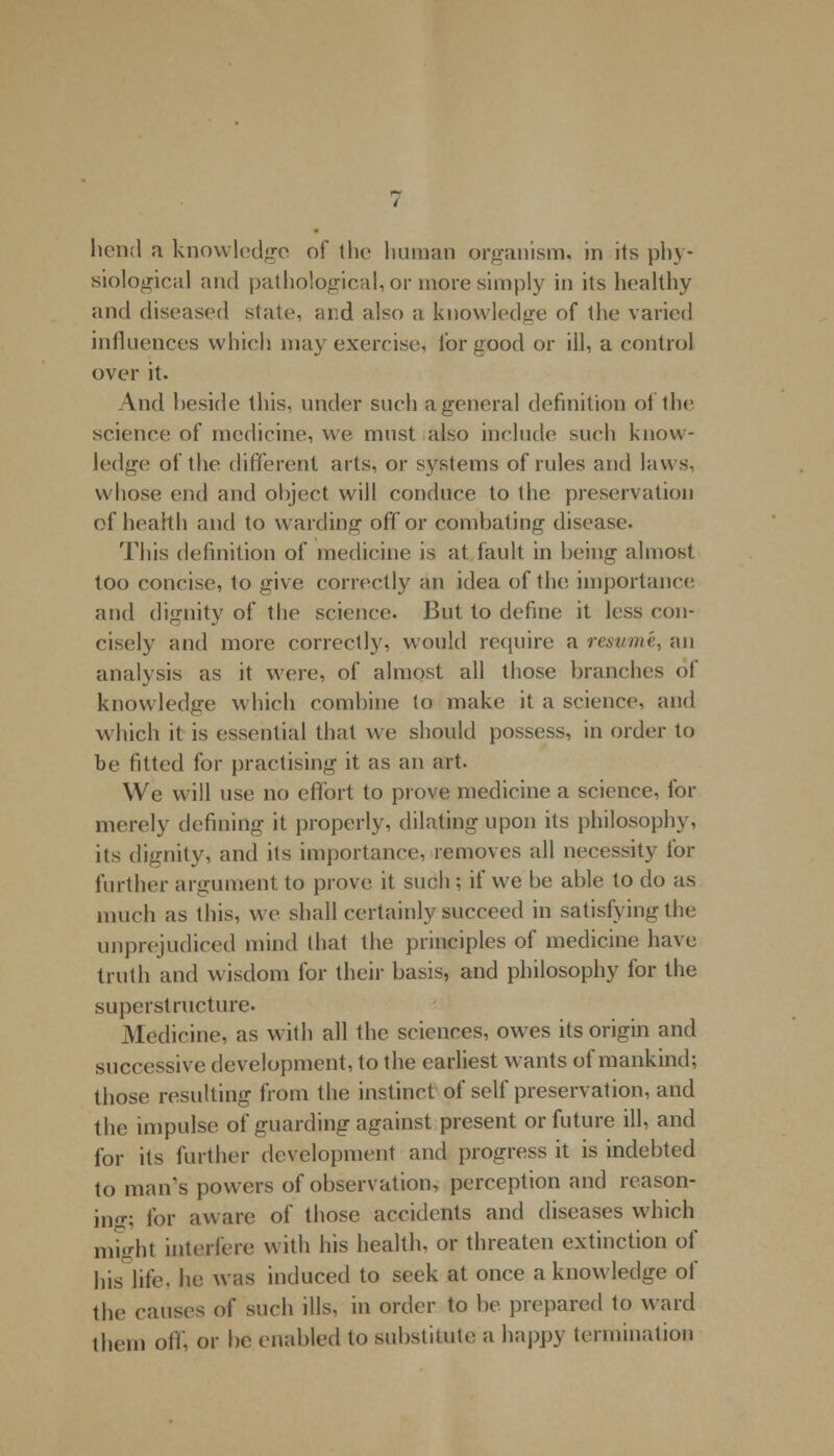 hend a knowledge of the human organism, in its phy- siological and pathological, or more simply in its healthy and diseased state, and also a knowledge of the varied influences which may exercise, for good or ill, a control over it. And beside this, under such a general definition of the science of medicine, we must also include such know- ledge of the different arts, or systems of rules and laws, whose end and object will conduce to the preservation of health and to warding off or combating disease. This definition of medicine is at fault in being almost too concise, to give correctly an idea of the. importance and dignity of the science. But to define it less con- cisely and more correctly, would require a resume, an analysis as it were, of almost all those branches of knowledge which combine to make it a science, and which it is essential that we should possess, in order to be fitted for practising it as an art. We will use no effort to prove medicine a science, for merely defining it properly, dilating upon its philosophy, its dignity, and its importance, removes all necessity for further argument to prove it such; if we be able to do as much as this, we shall certainly succeed in satisfying the unprejudiced mind that the principles of medicine have truth and wisdom for their basis, and philosophy for the superstructure. Medicine, as with all the sciences, owes its origin and successive development, to the earliest wants of mankind; those resulting from the instinct of self preservation, and the impulse of guarding against present or future ill, and for its further development and progress it is indebted to man's powers of observation, perception and reason- ing; for aw are of those accidents and diseases which might interfere with his health, or threaten extinction of his life, he was induced to seek at once a knowledge of the causes of such ills, in order to be prepared to ward them off, or be enabled to substitute a happy termination