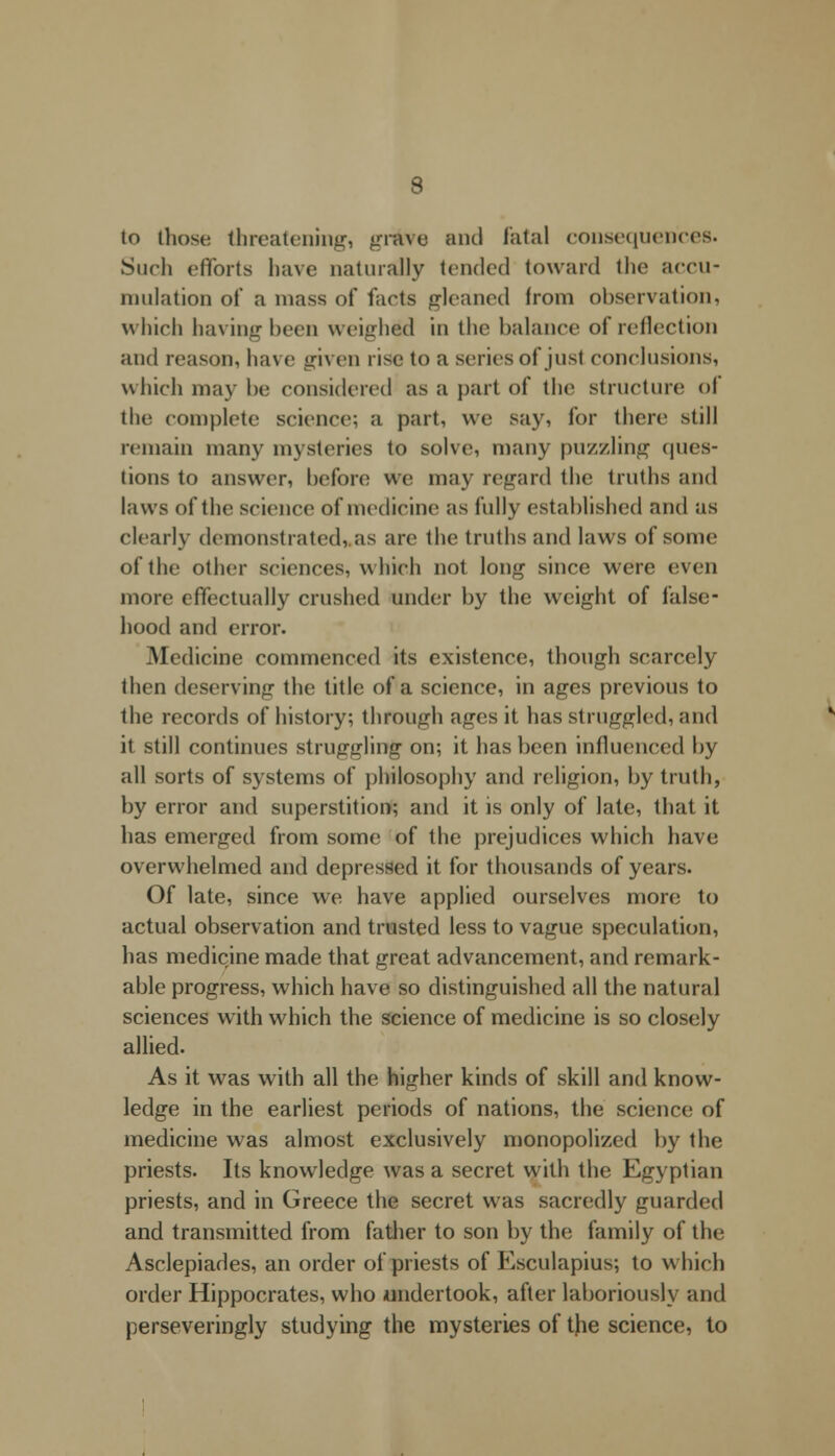 to those threatening, grieve and fatal consequences. Such efforts have naturally tended toward the accu- mulation of a mass of farts gleaned from observation, which having been weighed in the balance of reflection and reason, have given rise to a series of jusl conclusions, which may be considered as a part of the structure <>l the complete science; a part, we say, for there still remain many mysteries to solve, many puzzling ques- tions to answer, before we may regard the truths and laws of the science of medicine as fully established and as clearly demonstrated, as are the truths and laws of some of the other sciences, which not long since were even more effectually crushed under by the weight of false- hood and error. Medicine commenced its existence, though scarcely then deserving the title of a science, in ages previous to the records of history; through ages it has struggled, and it still continues struggling on; it has been influenced by all sorts of systems of philosophy and religion, by truth, by error and superstition; and it is only of late, that it has emerged from some of the prejudices which have overwhelmed and depressed it for thousands of years. Of late, since we have applied ourselves more to actual observation and trusted less to vague speculation, has medicine made that great advancement, and remark- able progress, which have so distinguished all the natural sciences with which the science of medicine is so closely allied. As it was with all the higher kinds of skill and know- ledge in the earliest periods of nations, the science of medicine was almost exclusively monopolized by the priests. Its knowledge was a secret with the Egyptian priests, and in Greece the secret w as sacredly guarded and transmitted from father to son by the family of the Asclepiades, an order of priests of Esculapius; to which order Hippocrates, who undertook, after laboriously and perseveringly studying the mysteries of the science, to