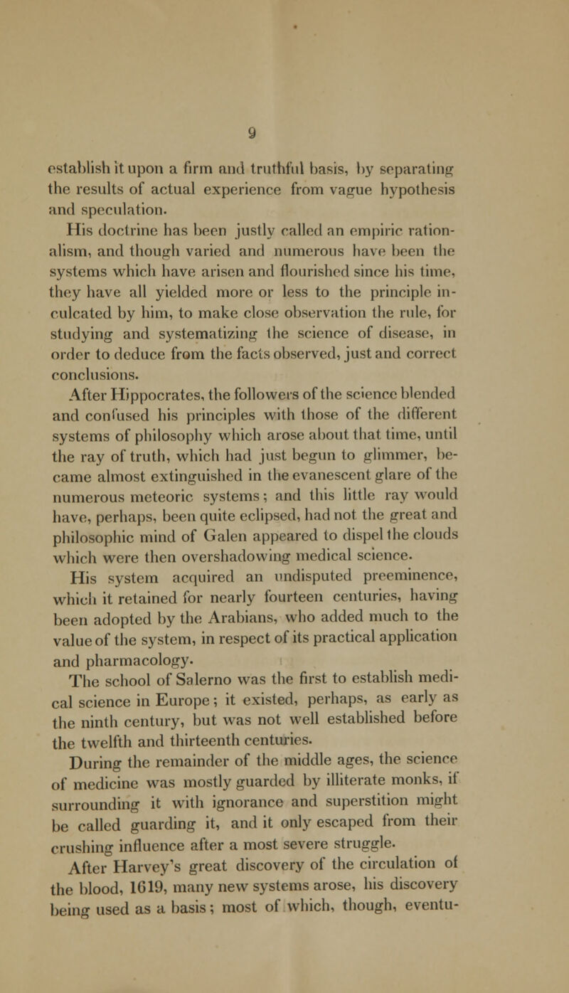 establish it upon a firm and truthful basis, by separating the results of actual experience from vague hypothesis and speculation. His doctrine has been justly called an empiric ration- alism, and though varied and numerous have been the systems which have arisen and flourished since his time, they have all yielded more or less to the principle in- culcated by him, to make close observation the rule, for studying and systematizing the science of disease, in order to deduce from the facts observed, just and correct conclusions. After Hippocrates, the followers of the science blended and coni used his principles with those of the different systems of philosophy which arose about that time, until the ray of truth, which had just begun to glimmer, be- came almost extinguished in the evanescent glare of the numerous meteoric systems; and this little ray would have, perhaps, been quite eclipsed, had not. the great and philosophic mind of Galen appeared to dispel the clouds which were then overshadowing medical science. His system acquired an undisputed preeminence, which it retained for nearly fourteen centuries, having been adopted by the Arabians, who added much to the value of the system, in respect of its practical application and pharmacology. The school of Salerno was the first to establish medi- cal science in Europe; it existed, perhaps, as early as the ninth century, but was not well established before the twelfth and thirteenth centuries. During the remainder of the middle ages, the science of medicine was mostly guarded by illiterate monks, it surrounding it with ignorance and superstition might be called guarding it, and it only escaped from their crushing influence after a most severe struggle. After Harvey's great discovery of the circulation of the blood, 1019, many new systems arose, his discovery being used as a basis; most of which, though, eventu-
