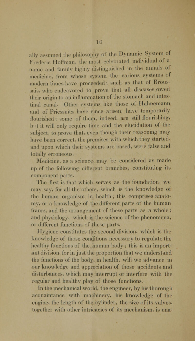 ally assumed the philosophy of the Dynamic System of Frederic Hoffman, the mpsl celebrated individual of a name and family highly distinguished in the annals of medicine, from whose system the various systems of modern times-have proceeded; such as that of Brous- sais, who endeavored to prove that all diseases owed their origin to an inflammation of the stomach and intes- tinal canal. Other systems like those of Hahnemann and of Priessnitz have since arisen, ha\e temporarily flourished ; some of them, indeed, are still flourishing, I) t it will only require time and the elucidation of the subject, to prove that, even though their reasoning may have been correct, the premises with which they started, and upon which their systems are based, were false and totally erroneous. Medicine, as a science, may be considered as made up of the following different branches, constituting its component parts. The first is that which serves as the foundation, we may say, for all the others, which is the knowledge of the human organism in health; this comprises anato- my, or a knowledge of the different parts of the human frame, and the arrangement of these parts as a whole ; and physiology, which is the science of the phenomena, or different functions of these parts. Hygiene constitutes the second division, which is the knowledge of those conditions necessary to regulate the healthy functions of the human body; this is an import- ant division, for in just the proportion that we understand the functions of the body, in health, will we advance in our knowledge and appreciation of those accidents and disturbances, which may interrupt or interfere with the regular and healthy play of those functions. In the mechanical world, the engineer, by his thorough acquaintance with machinery, his knowledge of the engine, the length of the cylinder, the size of its valves, together with other intricacies of its mechanism, is ena-